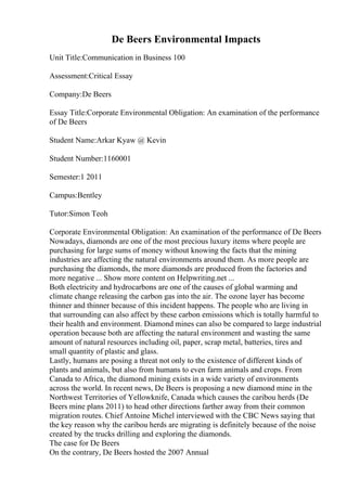 De Beers Environmental Impacts
Unit Title:Communication in Business 100
Assessment:Critical Essay
Company:De Beers
Essay Title:Corporate Environmental Obligation: An examination of the performance
of De Beers
Student Name:Arkar Kyaw @ Kevin
Student Number:1160001
Semester:1 2011
Campus:Bentley
Tutor:Simon Teoh
Corporate Environmental Obligation: An examination of the performance of De Beers
Nowadays, diamonds are one of the most precious luxury items where people are
purchasing for large sums of money without knowing the facts that the mining
industries are affecting the natural environments around them. As more people are
purchasing the diamonds, the more diamonds are produced from the factories and
more negative ... Show more content on Helpwriting.net ...
Both electricity and hydrocarbons are one of the causes of global warming and
climate change releasing the carbon gas into the air. The ozone layer has become
thinner and thinner because of this incident happens. The people who are living in
that surrounding can also affect by these carbon emissions which is totally harmful to
their health and environment. Diamond mines can also be compared to large industrial
operation because both are affecting the natural environment and wasting the same
amount of natural resources including oil, paper, scrap metal, batteries, tires and
small quantity of plastic and glass.
Lastly, humans are posing a threat not only to the existence of different kinds of
plants and animals, but also from humans to even farm animals and crops. From
Canada to Africa, the diamond mining exists in a wide variety of environments
across the world. In recent news, De Beers is proposing a new diamond mine in the
Northwest Territories of Yellowknife, Canada which causes the caribou herds (De
Beers mine plans 2011) to head other directions farther away from their common
migration routes. Chief Antoine Michel interviewed with the CBC News saying that
the key reason why the caribou herds are migrating is definitely because of the noise
created by the trucks drilling and exploring the diamonds.
The case for De Beers
On the contrary, De Beers hosted the 2007 Annual
 