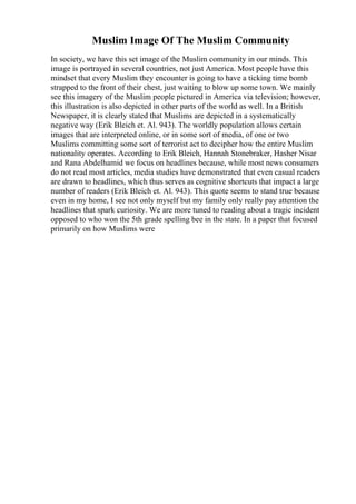 Muslim Image Of The Muslim Community
In society, we have this set image of the Muslim community in our minds. This
image is portrayed in several countries, not just America. Most people have this
mindset that every Muslim they encounter is going to have a ticking time bomb
strapped to the front of their chest, just waiting to blow up some town. We mainly
see this imagery of the Muslim people pictured in America via television; however,
this illustration is also depicted in other parts of the world as well. In a British
Newspaper, it is clearly stated that Muslims are depicted in a systematically
negative way (Erik Bleich et. Al. 943). The worldly population allows certain
images that are interpreted online, or in some sort of media, of one or two
Muslims committing some sort of terrorist act to decipher how the entire Muslim
nationality operates. According to Erik Bleich, Hannah Stonebraker, Hasher Nisar
and Rana Abdelhamid we focus on headlines because, while most news consumers
do not read most articles, media studies have demonstrated that even casual readers
are drawn to headlines, which thus serves as cognitive shortcuts that impact a large
number of readers (Erik Bleich et. Al. 943). This quote seems to stand true because
even in my home, I see not only myself but my family only really pay attention the
headlines that spark curiosity. We are more tuned to reading about a tragic incident
opposed to who won the 5th grade spelling bee in the state. In a paper that focused
primarily on how Muslims were
 