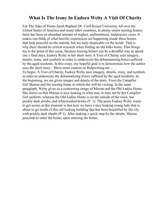 What Is The Irony In Eudora Welty A Visit Of Charity
For The Sake of Points Jacob Raphael Dr. Corll Keiser University All over the
United States of America and many other countries, in plenty senior nursing homes,
there has been an abundant amount of neglect, maltreatment, malpractice cases. It
makes one think of what horrific experiences are happening inside these homes
that look peaceful on the outside, but are truly despicable on the inside. That is
why there should be critical research when finding an old folks home. That brings
me to the point of this essay, because nursing homes can be a dreadful way to spend
one s final days, Eudora Welty in her short story A Visit of Charity uses imagery,
details, irony, and symbols in order to underscore the dehumanizing forces suffered
by the aged residents. In this essay, my hopeful goal is to demonstrate how the author
uses the short story... Show more content on Helpwriting.net ...
To begin, A Visit of Charity, Eudora Welty uses imagery, details, irony, and symbols
in order to underscore the dehumanizing forces suffered by the aged residents. In
the beginning, we are given images and details of the story. From the Campfire
Girl Marian and the nursing home in which she will be visiting. In the same
paragraph, Welty gives us a contrasting image of Marian and the Old Ladies Home.
She shows us that Marian is nice looking in what may or may not be her Campfire
Girl uniform, whereas the Old Ladies Home is on the outside of the town, has
prickly dark shrubs, and whitewashed bricks (P. 1). The point Eudora Welty wants
to get across at this moment is that here we have a nice looking young lady that is
about to go inside of this old looking building that has been beautified by the city
with prickly dark shrubs (P.1). After making a quick stop by the shrubs, Marian
proceeds to enter the home, upon entering the home,
 