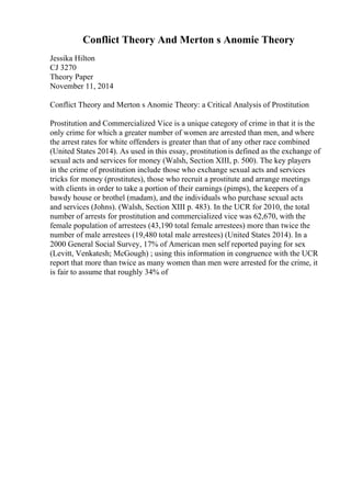 Conflict Theory And Merton s Anomie Theory
Jessika Hilton
CJ 3270
Theory Paper
November 11, 2014
Conflict Theory and Merton s Anomie Theory: a Critical Analysis of Prostitution
Prostitution and Commercialized Vice is a unique category of crime in that it is the
only crime for which a greater number of women are arrested than men, and where
the arrest rates for white offenders is greater than that of any other race combined
(United States 2014). As used in this essay, prostitutionis defined as the exchange of
sexual acts and services for money (Walsh, Section XIII, p. 500). The key players
in the crime of prostitution include those who exchange sexual acts and services
tricks for money (prostitutes), those who recruit a prostitute and arrange meetings
with clients in order to take a portion of their earnings (pimps), the keepers of a
bawdy house or brothel (madam), and the individuals who purchase sexual acts
and services (Johns). (Walsh, Section XIII p. 483). In the UCR for 2010, the total
number of arrests for prostitution and commercialized vice was 62,670, with the
female population of arrestees (43,190 total female arrestees) more than twice the
number of male arrestees (19,480 total male arrestees) (United States 2014). In a
2000 General Social Survey, 17% of American men self reported paying for sex
(Levitt, Venkatesh; McGough) ; using this information in congruence with the UCR
report that more than twice as many women than men were arrested for the crime, it
is fair to assume that roughly 34% of
 