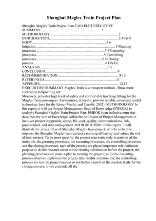 Shanghai Maglev Train Project Plan
Shanghai Maglev Train Project Plan TABLELET EXECUTIVE
SUMMARY.................................................................... 2
METHODOLOGY............................................................................. 2
INTRODUCTION.............................................................................. 2 MAIN
BODY....................................................................................3 6
Initiation.......................................................................................... 3 Planning
processes..............................................................................3 5 Executing
processes.............................................................................5 Controlling
processes...........................................................................5 6 Closing
process..................................................................................6 DATA
ANALYSIS.............................................................................7 9
CONCLUSION................................................................................. 9
RECOMMENDIATION......................................................................9 10
REFERENCES.................................................................................11
APPENDIX..........................................................................................12 17
EXECURTIVE SUMMARY Maglev Train is a transport method... Show more
content on Helpwriting.net ...
Moreover, provides high level of safety and comfortable traveling felling for the
Maglev Train passengers. Furthermore, it need to provide reliable, advanced, useful
technology base for the future (Vuchic and Casello, 2002). METHODOLOGY In
this report, it will use Project Management Body of Knowledge (PMBOK) to
analysis Shanghai Maglev Train Project Plan. PMBOK is an inclusive term that
describes the sum of knowledge within the profession of Project Management; it
involves project integration, scope, HR, cost, quality, communications, risk,
procurement, and time management. INTRODUCTION In this report, it will
illustrate the project plan of Shanghai Maglev train project, which can help to
improve the Shanghai Maglev train project executing efficiency and reduce the risk
of total project. To be more specific, the project plan main body is consists of the
initiation, the planning processes, the executing processes, the controlling processes
and the closing processes, each of the process are played important role; initiation
purpose to do the research about all the relating information before the project; the
planning processes are make a plan to running the project; as for the executing
process which is implement the project, like facility construction; the controlling
process are test the project success or not before launch on the market; lastly for the
closing process, it like conclude all the
 