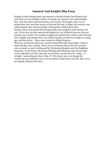 Samurai And Knights Dbq Essay
Knights in their shining armor and samurais with their katana, both distant from
each other yet are strikingly similar. In Europe, the warriors were called knights,
they wore iron armor and carried long, iron swords. The Knight s duty was to
protect their lord, and show loyalty to him and his king. In Japan, the warriors were
called samurai, they carried a katana which quickly slashed down their
enemies.They went around their life peacefully until needed by their daimyos for
war. Critics may say that samurai and knights are very different however, they are
actually more similar. For example, knights and samurai have similar codes of honor.
Also, knights and samurai have very similar training, as both were taught at a young
age, and had similar... Show more content on Helpwriting.net ...
However, just because these two warriors think differently about death, it doesn t
mean that they aren t similar. There can be similitaties drawn from the warriors
view on death, as each is influenced by Christianity (Knights) and Zen Buddhism
(Samurai). As the Poems The Song of Roland and Chikamasa state, He has held
out his right glove to God...One day you are born/ you die the next / today, / at
twilight, / autumn breezes blow ( Doc. F). This shows how even though the
warriors do have different views of to be afraid of death and to not fear, their views
are majorly influenced by their
 