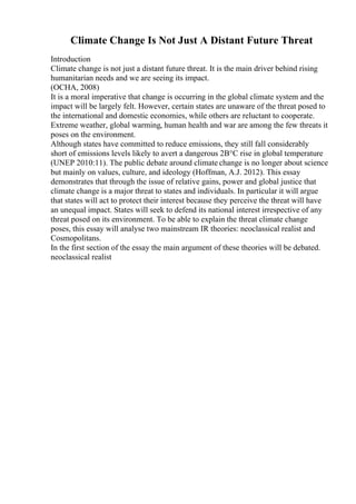 Climate Change Is Not Just A Distant Future Threat
Introduction
Climate change is not just a distant future threat. It is the main driver behind rising
humanitarian needs and we are seeing its impact.
(OCHA, 2008)
It is a moral imperative that change is occurring in the global climate system and the
impact will be largely felt. However, certain states are unaware of the threat posed to
the international and domestic economies, while others are reluctant to cooperate.
Extreme weather, global warming, human health and war are among the few threats it
poses on the environment.
Although states have committed to reduce emissions, they still fall considerably
short of emissions levels likely to avert a dangerous 2В°C rise in global temperature
(UNEP 2010:11). The public debate around climate change is no longer about science
but mainly on values, culture, and ideology (Hoffman, A.J. 2012). This essay
demonstrates that through the issue of relative gains, power and global justice that
climate change is a major threat to states and individuals. In particular it will argue
that states will act to protect their interest because they perceive the threat will have
an unequal impact. States will seek to defend its national interest irrespective of any
threat posed on its environment. To be able to explain the threat climate change
poses, this essay will analyse two mainstream IR theories: neoclassical realist and
Cosmopolitans.
In the first section of the essay the main argument of these theories will be debated.
neoclassical realist
 
