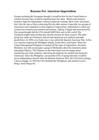 Reasons For American Imperialism
Groups including the Europeans thought it would be best for the United States to
colonize because they would be inputting their fair share . Britain and America
started to fight for independent. America ended up winning. Most of the Americans
don t like the idea of them colonizing like the other nations. Especially two groups of
Americans were outspoken in their support of imperialism. Imperialism is when you
extend your countries government and military, making it bigger and more powerful.
One group thought that the USA should fulfill their spot in this world. The
Europeans highly believed that they should colonize for these reasons. The other
group was made up of business interest and opened up new markets and trade
possibilities. In 1898 a war broke out, it was called the Spanish American War. In this
war America acquired the Philippine Islands, Puerto Rico, and Guam. When the
United Statesgained Philippine it touched off the topic of imperialism. President
McKinley was able to persuade a group of Methodists about his intentions about
educating Filipinos. The Filipinos on the other hand were not happy about
transferring one trade colonizer, that being the Spanish, for another that being the
Americans. Since the Philippine s accused the USA of saying that they would be
given independence directly after the Spanish American War, the USA had to plunge
a fierce struggle. In 1902 the USA defeated the Philippines and started to active
things. Some things the
 