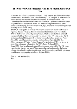 The Uniform Crime Records And The Federal Bureau Of
The...
In the late 1920s, the Committee on Uniform Crime Records was established by the
International Association of the Chiefs of Police (IACP). The goal of the Committee
was to develop a systematic way to measure crime in the United States. The
Committee collaborated and decided to focus on seven (7) specific crimeareas which
they felt were the most known crimes and the most likely to be reported. These
crimes were: burglary, robbery, larceny theft, rape, auto theft, murder and aggravated
assault (James Rishard, 2008).
The IACP developed their own definitions of these crimes to ensure uniformity of
reporting the data collected. This information and definitions were published in
1929 in the Uniform Crime Reporting Manual. The first report of data collected
was published later that same year and was amassed from 400 cities across the 48
contiguous United States, as well as the territories of Alaska, Hawaii, and Puerto
Rico. This report became known as the Uniform Crime Report (UCR). The
following year, in 1930, the Federal Bureau of Investigations (FBI) was tapped to
control the crime data collected for the UCR (James Rishard, 2008).
Since 1930, there have been a few modifications made to the UCR. The FBI began
recording the age, sex and race of those arrested as well as increasing the known
crimes reported to law enforcement from seven (7) categories to eight (8) categories
by adding the category of arson (James Rishard, 2008).
Structure and Methodology
The
 