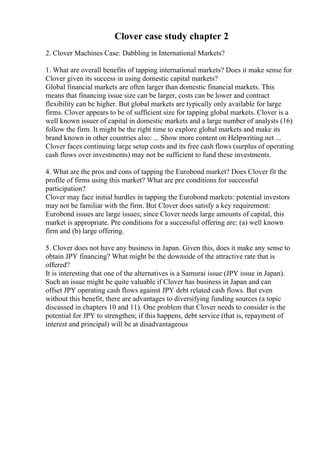 Clover case study chapter 2
2. Clover Machines Case: Dabbling in International Markets?
1. What are overall benefits of tapping international markets? Does it make sense for
Clover given its success in using domestic capital markets?
Global financial markets are often larger than domestic financial markets. This
means that financing issue size can be larger, costs can be lower and contract
flexibility can be higher. But global markets are typically only available for large
firms. Clover appears to be of sufficient size for tapping global markets. Clover is a
well known issuer of capital in domestic markets and a large number of analysts (16)
follow the firm. It might be the right time to explore global markets and make its
brand known in other countries also: ... Show more content on Helpwriting.net ...
Clover faces continuing large setup costs and its free cash flows (surplus of operating
cash flows over investments) may not be sufficient to fund these investments.
4. What are the pros and cons of tapping the Eurobond market? Does Clover fit the
profile of firms using this market? What are pre conditions for successful
participation?
Clover may face initial hurdles in tapping the Eurobond markets: potential investors
may not be familiar with the firm. But Clover does satisfy a key requirement:
Eurobond issues are large issues; since Clover needs large amounts of capital, this
market is appropriate. Pre conditions for a successful offering are: (a) well known
firm and (b) large offering.
5. Clover does not have any business in Japan. Given this, does it make any sense to
obtain JPY financing? What might be the downside of the attractive rate that is
offered?
It is interesting that one of the alternatives is a Samurai issue (JPY issue in Japan).
Such an issue might be quite valuable if Clover has business in Japan and can
offset JPY operating cash flows against JPY debt related cash flows. But even
without this benefit, there are advantages to diversifying funding sources (a topic
discussed in chapters 10 and 11). One problem that Clover needs to consider is the
potential for JPY to strengthen; if this happens, debt service (that is, repayment of
interest and principal) will be at disadvantageous
 