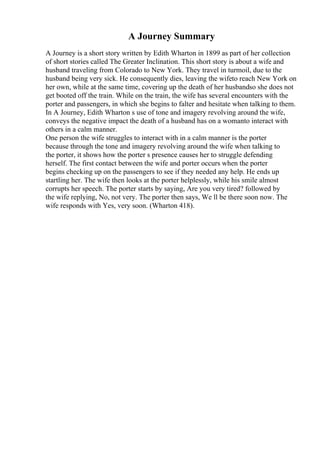 A Journey Summary
A Journey is a short story written by Edith Wharton in 1899 as part of her collection
of short stories called The Greater Inclination. This short story is about a wife and
husband traveling from Colorado to New York. They travel in turmoil, due to the
husband being very sick. He consequently dies, leaving the wifeto reach New York on
her own, while at the same time, covering up the death of her husbandso she does not
get booted off the train. While on the train, the wife has several encounters with the
porter and passengers, in which she begins to falter and hesitate when talking to them.
In A Journey, Edith Wharton s use of tone and imagery revolving around the wife,
conveys the negative impact the death of a husband has on a womanto interact with
others in a calm manner.
One person the wife struggles to interact with in a calm manner is the porter
because through the tone and imagery revolving around the wife when talking to
the porter, it shows how the porter s presence causes her to struggle defending
herself. The first contact between the wife and porter occurs when the porter
begins checking up on the passengers to see if they needed any help. He ends up
startling her. The wife then looks at the porter helplessly, while his smile almost
corrupts her speech. The porter starts by saying, Are you very tired? followed by
the wife replying, No, not very. The porter then says, We ll be there soon now. The
wife responds with Yes, very soon. (Wharton 418).
 