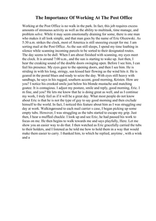 The Importance Of Working At The Post Office
Working at the Post Office is no walk in the park. In fact, this job requires excess
amounts of strenuous activity as well as the ability to multitask, time manage, and
problem solve. While it may seem emotionally draining for some, there is one man
who makes it all look simple, and that man goes by the name of Eric Olszewski. As
5:30 a.m. strikes the clock, most of America is still snoozing except for me. I am
sorting mail at the Post Office. As the sun still sleeps, I spend my time loathing in
silence while scanning incoming parcels to be sorted to their designated routes.
The day seems to be dull. When I am about finished with scanning, my eyes meet
the clock. It is around 7:00 a.m., and the sun is starting to wake up. Just then, I
hear the creaking sound of the double doors swinging open. Before I see him, I can
feel his presence. My eyes gaze to the opening doors, and then I see him. He is
striding in with his long, stringy, sun kissed hair flowing as the wind hits it. He is
geared in the postal blues and ready to seize the day. With eyes still heavy with
sandbags, he says in his rugged, southern accent, good morning, Kristen. How are
you? I notice his crooked smile just below his blonde mustache and matching
goatee. It is contagious. I adjust my posture, smile and reply, good morning, Eric. I
m fine, and you? He lets me know that he is doing great as well, and as I continue
my work, I truly feel as if it will be a great day. What most people do not know
about Eric is that he is not the type of guy to say good morning and then exclude
himself to the world. In fact, I noticed this feature about him as I was struggling one
day at work. Walkingaround to each mail carrier s case, I began picking up some
empty tubs. However, I was struggling as the tubs started to escape my grip. Just
then, I hear a muffled chuckle. I look up and see Eric; he had paused his work to
focus on me. He then begins to walk towards me and says playfully, Here. Let me
show you an easier way to do that. I then watched as Eric gracefully carried the tubs
to their holders, and I listened as he told me how to hold them in a way that would
make them easier to carry. I thanked him, to which he replied, anytime , with a wink
and a
 