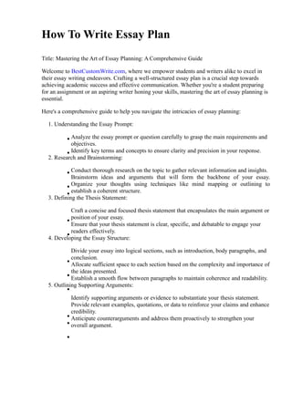 How To Write Essay Plan
Title: Mastering the Art of Essay Planning: A Comprehensive Guide
Welcome to BestCustomWrite.com, where we empower students and writers alike to excel in
their essay writing endeavors. Crafting a well-structured essay plan is a crucial step towards
achieving academic success and effective communication. Whether you're a student preparing
for an assignment or an aspiring writer honing your skills, mastering the art of essay planning is
essential.
Here's a comprehensive guide to help you navigate the intricacies of essay planning:
1. Understanding the Essay Prompt:
Analyze the essay prompt or question carefully to grasp the main requirements and
objectives.
Identify key terms and concepts to ensure clarity and precision in your response.
2. Research and Brainstorming:
Conduct thorough research on the topic to gather relevant information and insights.
Brainstorm ideas and arguments that will form the backbone of your essay.
Organize your thoughts using techniques like mind mapping or outlining to
establish a coherent structure.
3. Defining the Thesis Statement:
Craft a concise and focused thesis statement that encapsulates the main argument or
position of your essay.
Ensure that your thesis statement is clear, specific, and debatable to engage your
readers effectively.
4. Developing the Essay Structure:
Divide your essay into logical sections, such as introduction, body paragraphs, and
conclusion.
Allocate sufficient space to each section based on the complexity and importance of
the ideas presented.
Establish a smooth flow between paragraphs to maintain coherence and readability.
5. Outlining Supporting Arguments:
Identify supporting arguments or evidence to substantiate your thesis statement.
Provide relevant examples, quotations, or data to reinforce your claims and enhance
credibility.
Anticipate counterarguments and address them proactively to strengthen your
overall argument.
 
