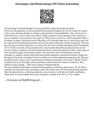 Advantages And Disadvantages Of Citizen Journalism
The advantages and disadvantages of citizen journalism and professional journalism
In this era, the popularity of citizen journalism has spread throughout all over the world. As a matter
of fact, more and more people are starting to take benefit of content publishers. This can be seen in
Television news, such as winter snow photos, traffic accidents or local sporting events. However, it
leaves a question, what exactly is news anyway? What do you need to be a citizen journalist? What is
its impact on today s fast paced society? Basically, a lot of people think this is a great thing and it can
be a good tool for promoting interaction between the media community and the community. There are
pros and cons of citizen journalism, we need to face this issue critically and dialectically (Techopedia,
2017). On the one hand, citizen journalism has some benefits that professional journalism can not
provide. Firstly, comparing with professional journalism, citizen journalism provides a wider range of
news and fills the gaps in mainstream media. The main body of the dissemination of citizen
journalism is ordinary citizens rather than professional journalists or professional media. People can
through the Facebook, microblog,Twitter to publish news which happened around their life. Delicacy,
beautiful scenery, sports events, entertainments, political commentary can be seen in Weibo, Twitter,
Facebook and so on. Secondly, citizen journalism could stimulate the interest of audience. Most
audiences enjoy reading ... Show more content on Helpwriting.net ...
The most significant advantage of professional journalism is authority and accuracy. We are able to
read the news from television, newspapers, radio, all of these news are from professional journalists.
They through interviews, collecting materials, several times to verify the news before publishing.
These news are more credible than citizen journalism. Lindner et al (2015, p. 555 ) explain
... Get more on HelpWriting.net ...
 