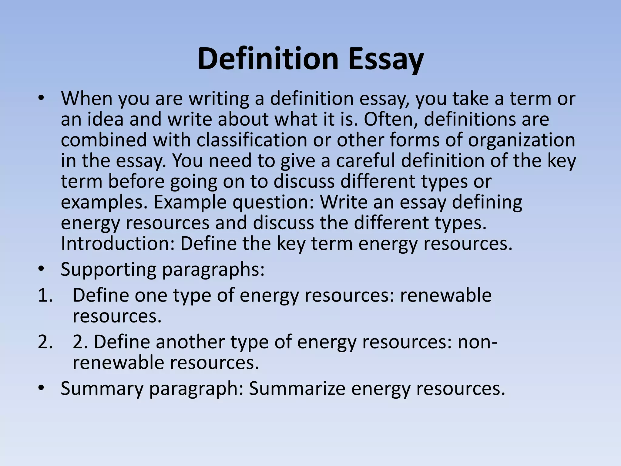 Definition Essay
• When you are writing a definition essay, you take a term or
  an idea and write about what it is. Often, definitions are
  combined with classification or other forms of organization
  in the essay. You need to give a careful definition of the key
  term before going on to discuss different types or
  examples. Example question: Write an essay defining
  energy resources and discuss the different types.
  Introduction: Define the key term energy resources.
• Supporting paragraphs:
1. Define one type of energy resources: renewable
    resources.
2. 2. Define another type of energy resources: non-
    renewable resources.
• Summary paragraph: Summarize energy resources.
 