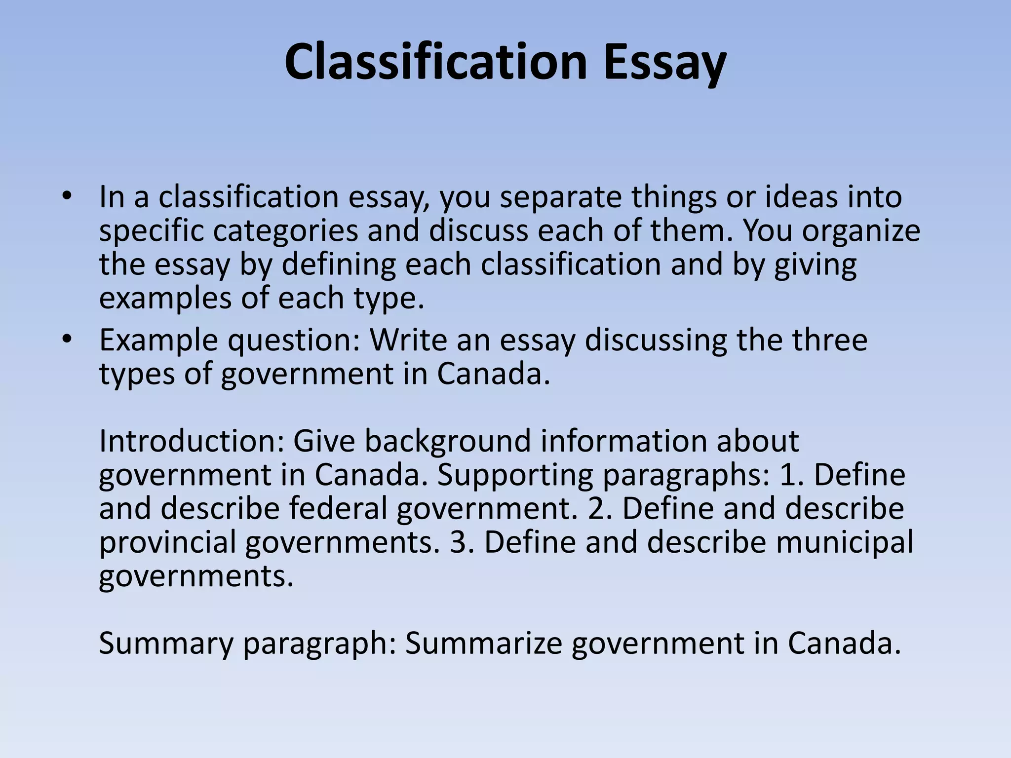 Classification Essay

• In a classification essay, you separate things or ideas into
  specific categories and discuss each of them. You organize
  the essay by defining each classification and by giving
  examples of each type.
• Example question: Write an essay discussing the three
  types of government in Canada.
  Introduction: Give background information about
  government in Canada. Supporting paragraphs: 1. Define
  and describe federal government. 2. Define and describe
  provincial governments. 3. Define and describe municipal
  governments.
  Summary paragraph: Summarize government in Canada.
 