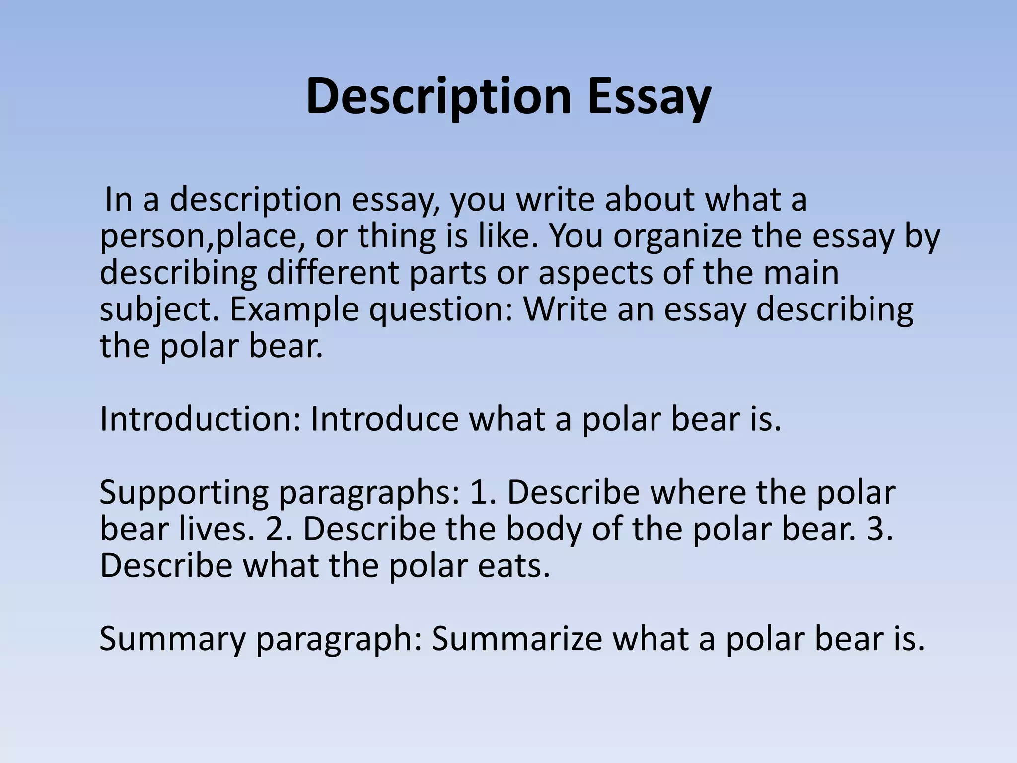 Description Essay
In a description essay, you write about what a
person,place, or thing is like. You organize the essay by
describing different parts or aspects of the main
subject. Example question: Write an essay describing
the polar bear.
Introduction: Introduce what a polar bear is.
Supporting paragraphs: 1. Describe where the polar
bear lives. 2. Describe the body of the polar bear. 3.
Describe what the polar eats.
Summary paragraph: Summarize what a polar bear is.
 