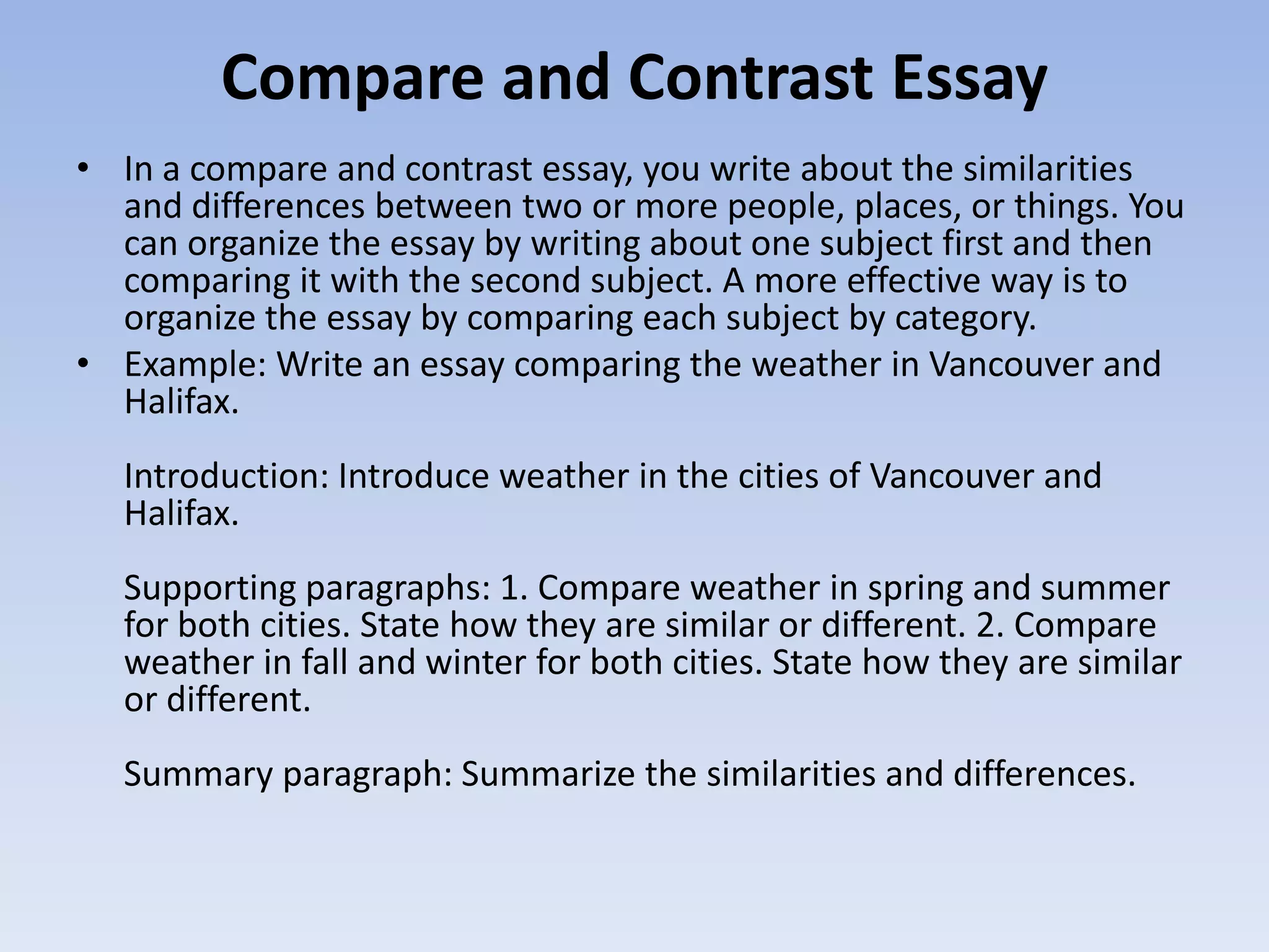 Compare and Contrast Essay
• In a compare and contrast essay, you write about the similarities
  and differences between two or more people, places, or things. You
  can organize the essay by writing about one subject first and then
  comparing it with the second subject. A more effective way is to
  organize the essay by comparing each subject by category.
• Example: Write an essay comparing the weather in Vancouver and
  Halifax.
  Introduction: Introduce weather in the cities of Vancouver and
  Halifax.
  Supporting paragraphs: 1. Compare weather in spring and summer
  for both cities. State how they are similar or different. 2. Compare
  weather in fall and winter for both cities. State how they are similar
  or different.
  Summary paragraph: Summarize the similarities and differences.
 