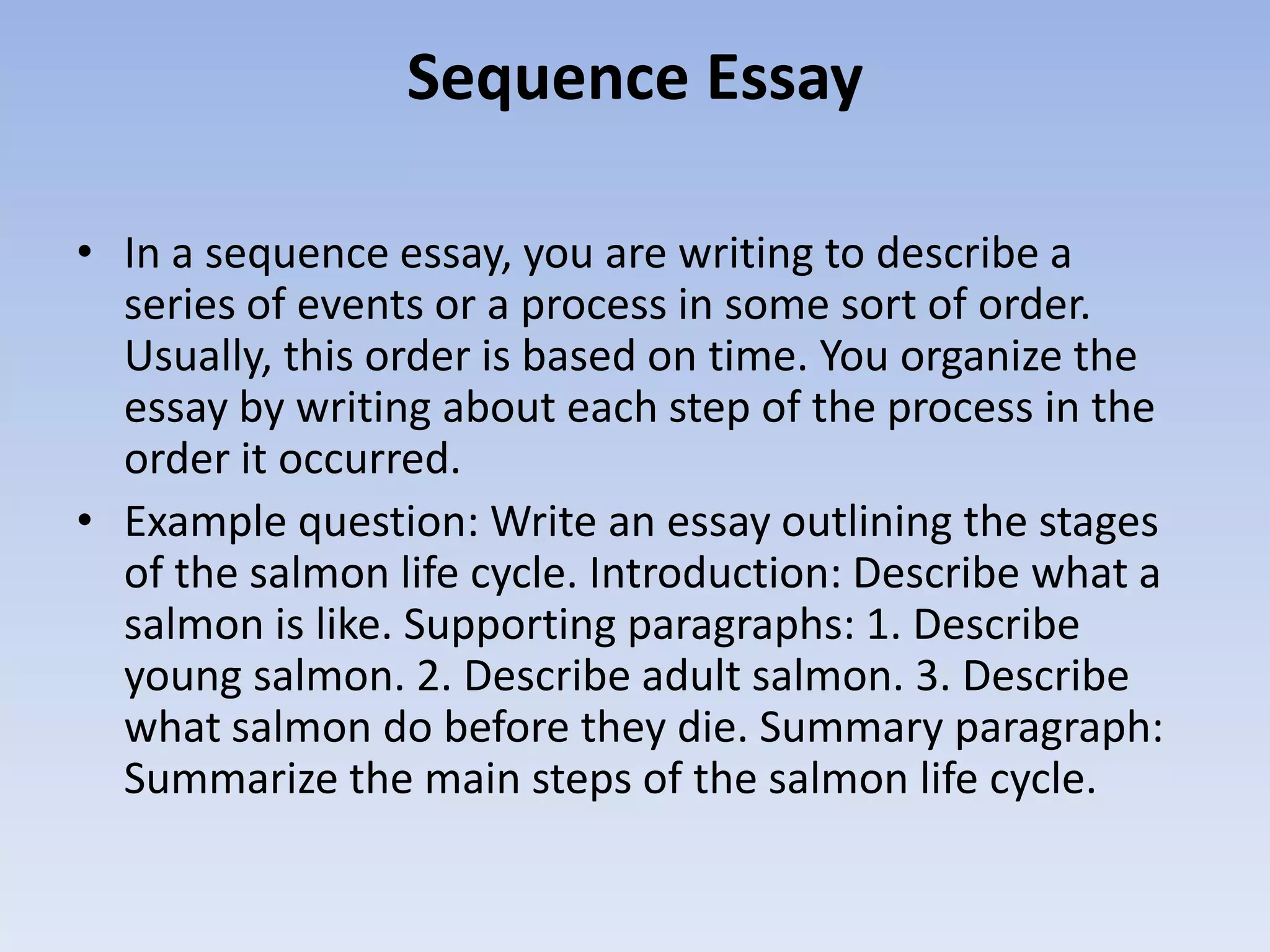 Sequence Essay

• In a sequence essay, you are writing to describe a
  series of events or a process in some sort of order.
  Usually, this order is based on time. You organize the
  essay by writing about each step of the process in the
  order it occurred.
• Example question: Write an essay outlining the stages
  of the salmon life cycle. Introduction: Describe what a
  salmon is like. Supporting paragraphs: 1. Describe
  young salmon. 2. Describe adult salmon. 3. Describe
  what salmon do before they die. Summary paragraph:
  Summarize the main steps of the salmon life cycle.
 