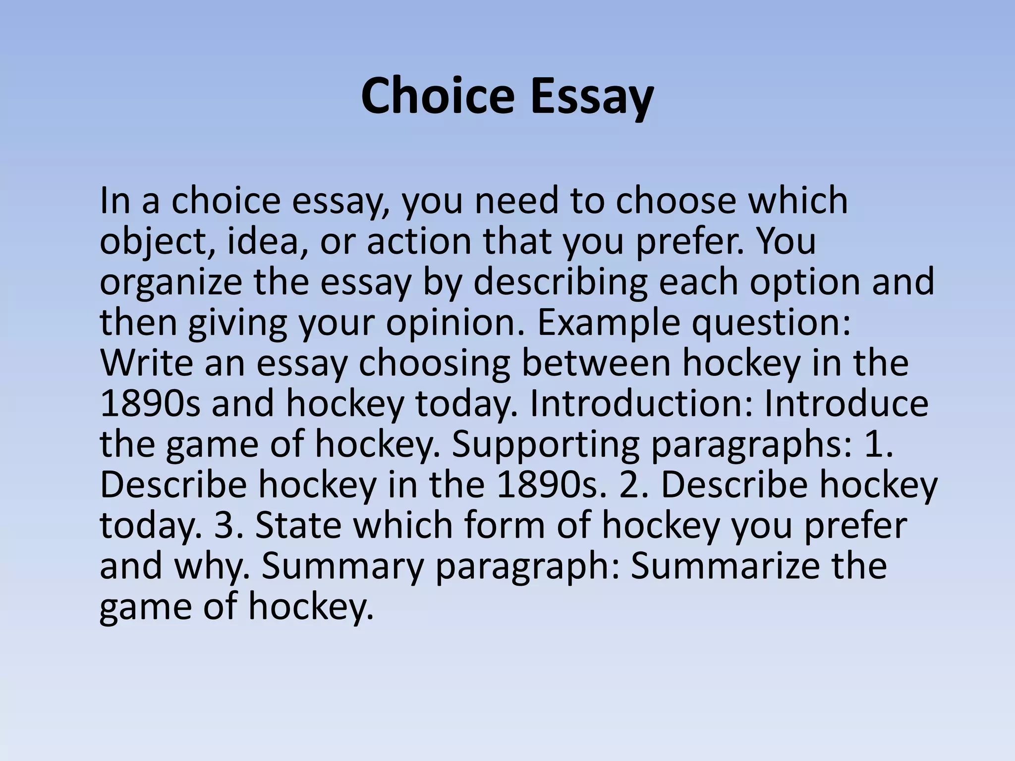 Choice Essay
In a choice essay, you need to choose which
object, idea, or action that you prefer. You
organize the essay by describing each option and
then giving your opinion. Example question:
Write an essay choosing between hockey in the
1890s and hockey today. Introduction: Introduce
the game of hockey. Supporting paragraphs: 1.
Describe hockey in the 1890s. 2. Describe hockey
today. 3. State which form of hockey you prefer
and why. Summary paragraph: Summarize the
game of hockey.
 