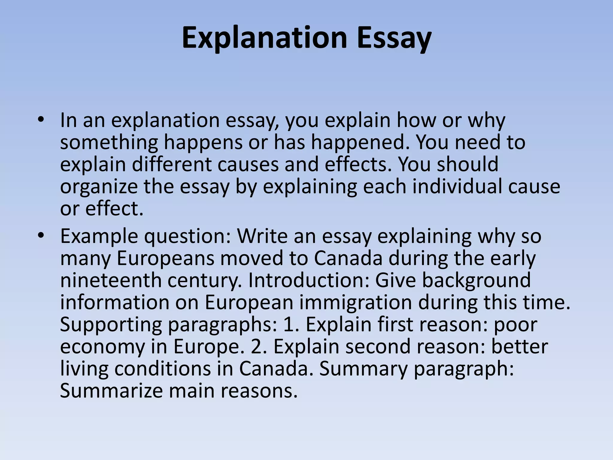 Explanation Essay

• In an explanation essay, you explain how or why
  something happens or has happened. You need to
  explain different causes and effects. You should
  organize the essay by explaining each individual cause
  or effect.
• Example question: Write an essay explaining why so
  many Europeans moved to Canada during the early
  nineteenth century. Introduction: Give background
  information on European immigration during this time.
  Supporting paragraphs: 1. Explain first reason: poor
  economy in Europe. 2. Explain second reason: better
  living conditions in Canada. Summary paragraph:
  Summarize main reasons.
 
