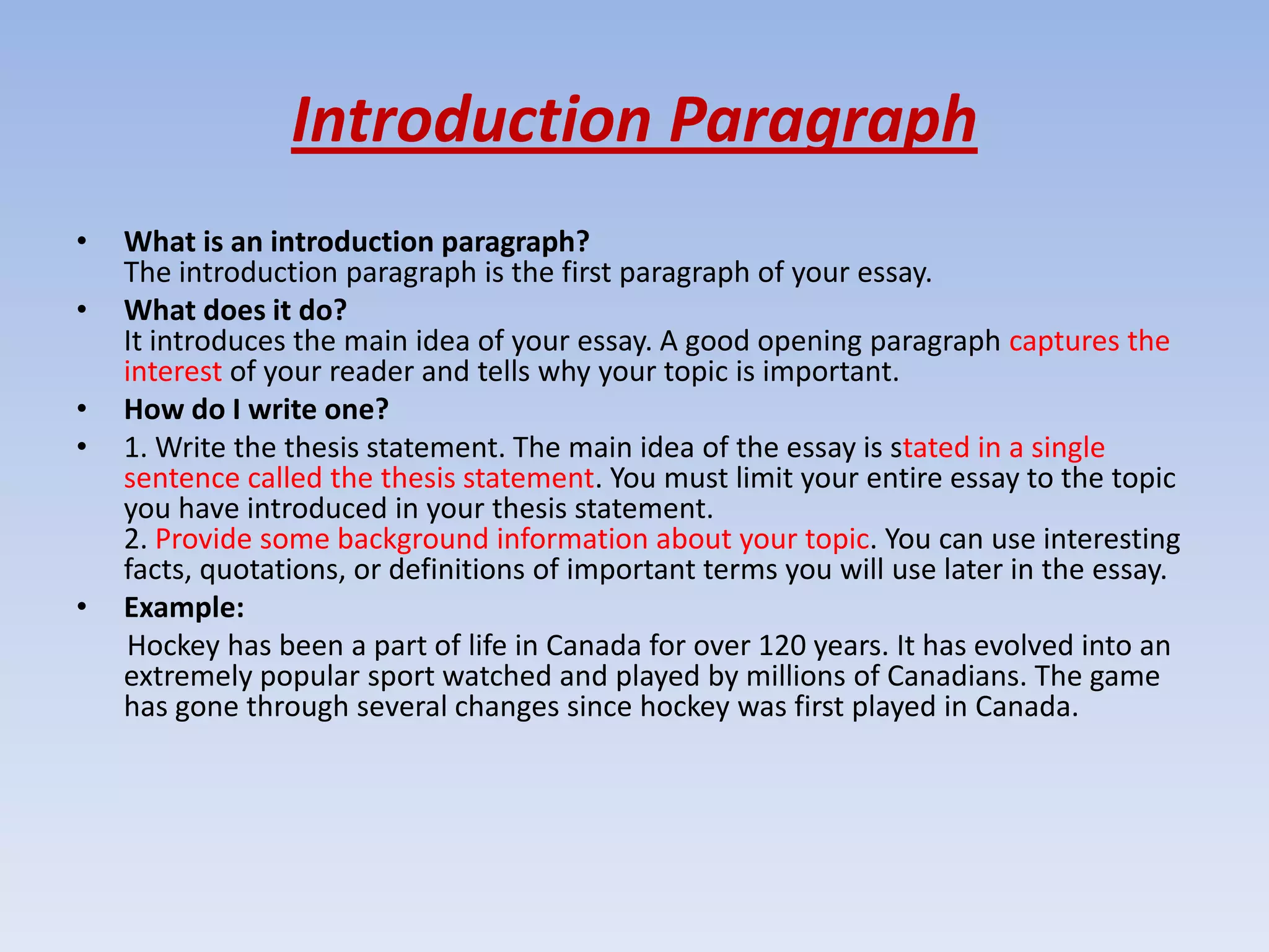 Introduction Paragraph
•   What is an introduction paragraph?
    The introduction paragraph is the first paragraph of your essay.
•   What does it do?
    It introduces the main idea of your essay. A good opening paragraph captures the
    interest of your reader and tells why your topic is important.
•   How do I write one?
•   1. Write the thesis statement. The main idea of the essay is stated in a single
    sentence called the thesis statement. You must limit your entire essay to the topic
    you have introduced in your thesis statement.
    2. Provide some background information about your topic. You can use interesting
    facts, quotations, or definitions of important terms you will use later in the essay.
•   Example:
    Hockey has been a part of life in Canada for over 120 years. It has evolved into an
    extremely popular sport watched and played by millions of Canadians. The game
    has gone through several changes since hockey was first played in Canada.
 