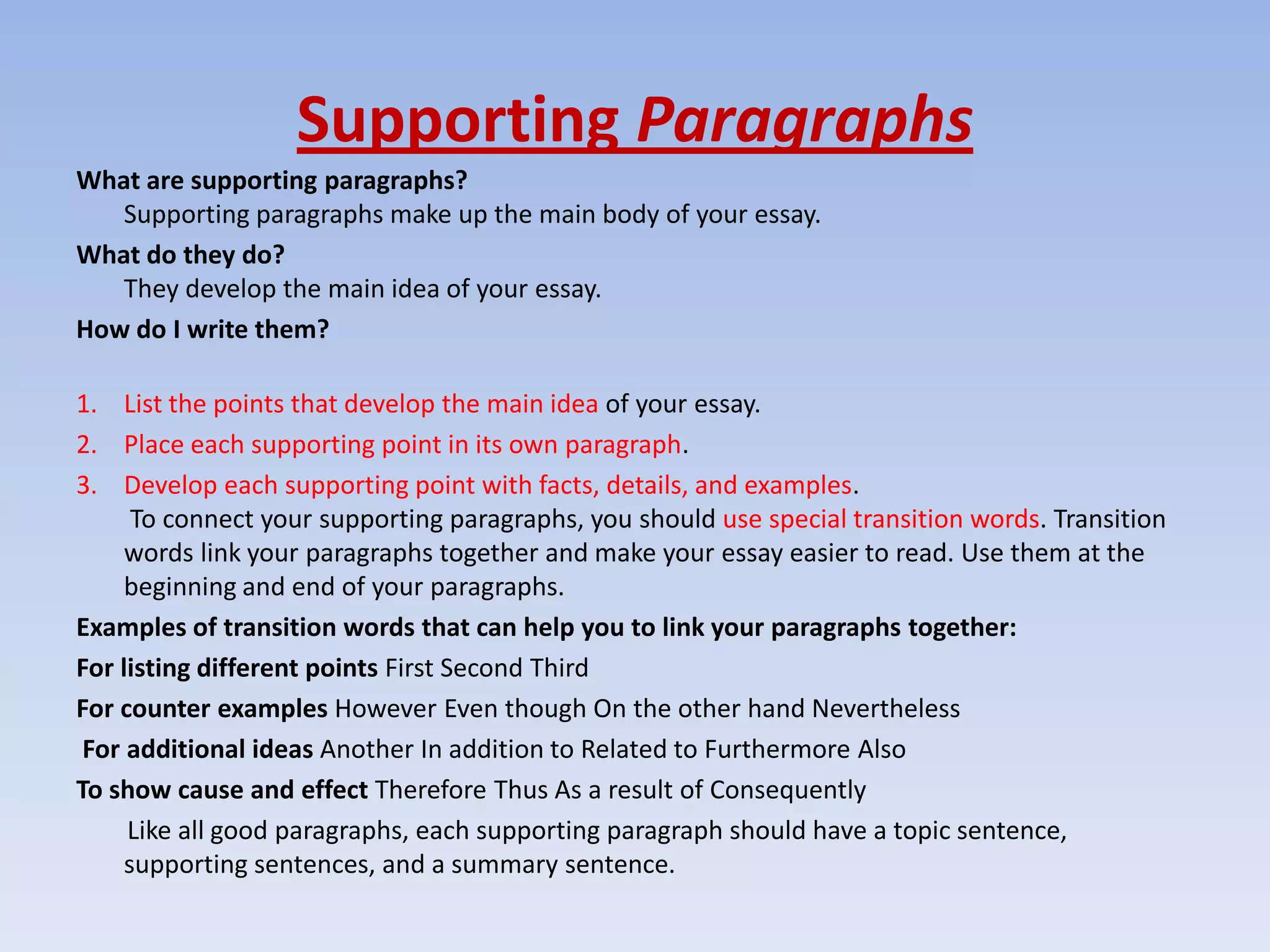 Supporting Paragraphs
What are supporting paragraphs?
   Supporting paragraphs make up the main body of your essay.
What do they do?
   They develop the main idea of your essay.
How do I write them?

1. List the points that develop the main idea of your essay.
2. Place each supporting point in its own paragraph.
3. Develop each supporting point with facts, details, and examples.
      To connect your supporting paragraphs, you should use special transition words. Transition
     words link your paragraphs together and make your essay easier to read. Use them at the
     beginning and end of your paragraphs.
Examples of transition words that can help you to link your paragraphs together:
For listing different points First Second Third
For counter examples However Even though On the other hand Nevertheless
 For additional ideas Another In addition to Related to Furthermore Also
To show cause and effect Therefore Thus As a result of Consequently
     Like all good paragraphs, each supporting paragraph should have a topic sentence,
     supporting sentences, and a summary sentence.
 