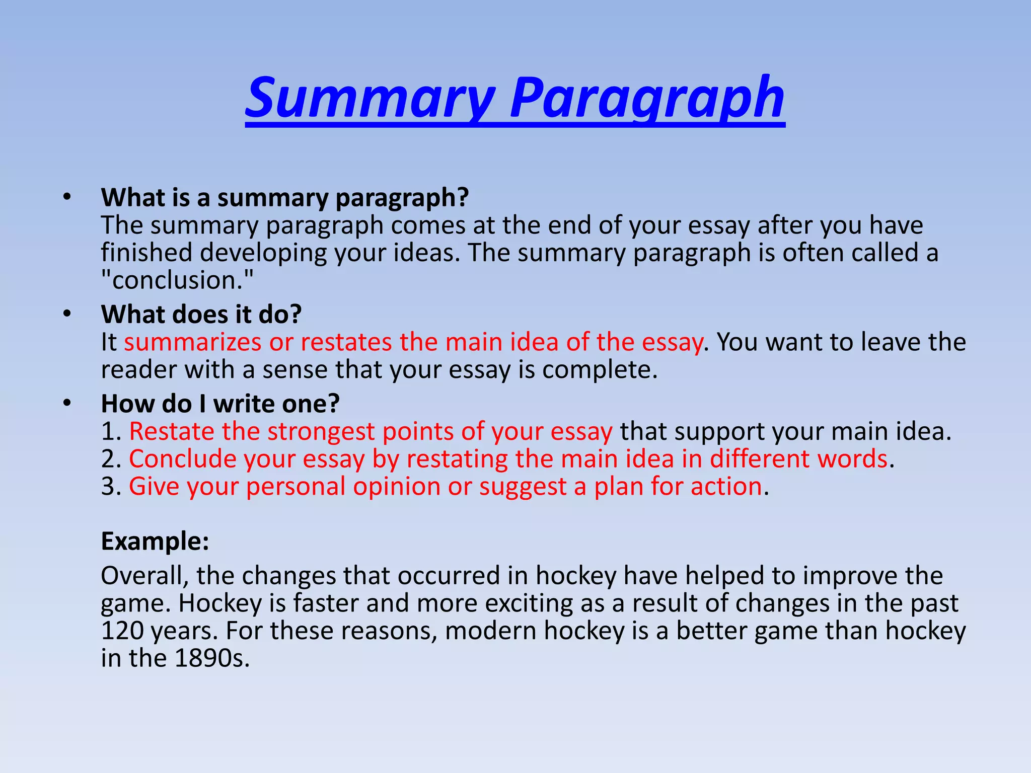 Summary Paragraph
• What is a summary paragraph?
  The summary paragraph comes at the end of your essay after you have
  finished developing your ideas. The summary paragraph is often called a
  "conclusion."
• What does it do?
  It summarizes or restates the main idea of the essay. You want to leave the
  reader with a sense that your essay is complete.
• How do I write one?
  1. Restate the strongest points of your essay that support your main idea.
  2. Conclude your essay by restating the main idea in different words.
  3. Give your personal opinion or suggest a plan for action.
   Example:
   Overall, the changes that occurred in hockey have helped to improve the
   game. Hockey is faster and more exciting as a result of changes in the past
   120 years. For these reasons, modern hockey is a better game than hockey
   in the 1890s.
 