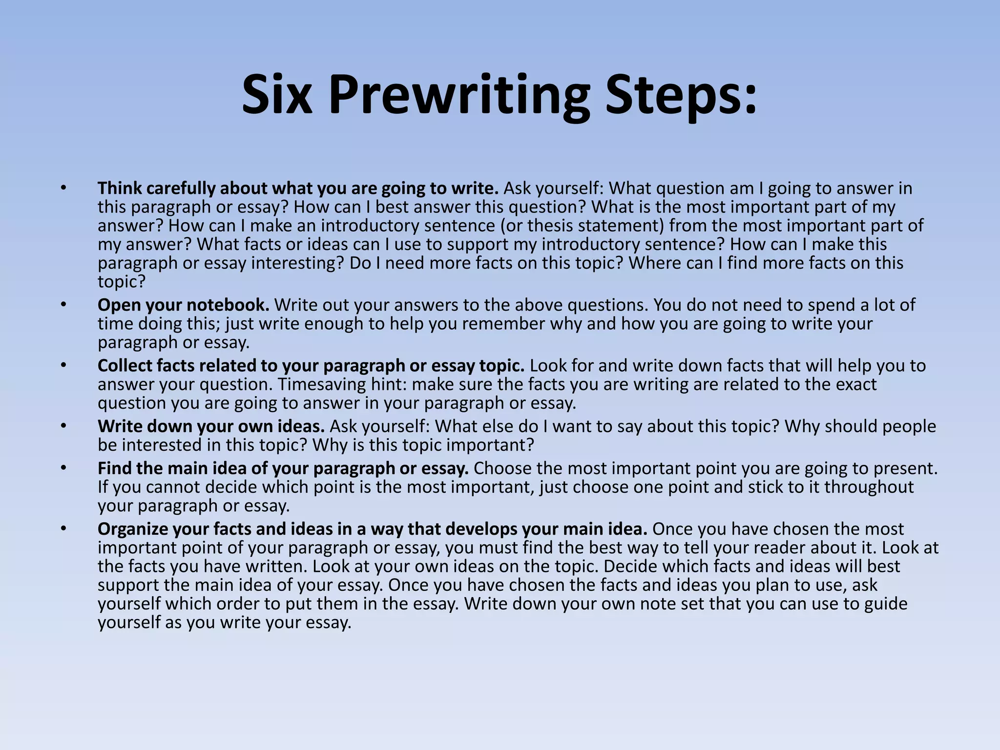 Six Prewriting Steps:
•   Think carefully about what you are going to write. Ask yourself: What question am I going to answer in
    this paragraph or essay? How can I best answer this question? What is the most important part of my
    answer? How can I make an introductory sentence (or thesis statement) from the most important part of
    my answer? What facts or ideas can I use to support my introductory sentence? How can I make this
    paragraph or essay interesting? Do I need more facts on this topic? Where can I find more facts on this
    topic?
•   Open your notebook. Write out your answers to the above questions. You do not need to spend a lot of
    time doing this; just write enough to help you remember why and how you are going to write your
    paragraph or essay.
•   Collect facts related to your paragraph or essay topic. Look for and write down facts that will help you to
    answer your question. Timesaving hint: make sure the facts you are writing are related to the exact
    question you are going to answer in your paragraph or essay.
•   Write down your own ideas. Ask yourself: What else do I want to say about this topic? Why should people
    be interested in this topic? Why is this topic important?
•   Find the main idea of your paragraph or essay. Choose the most important point you are going to present.
    If you cannot decide which point is the most important, just choose one point and stick to it throughout
    your paragraph or essay.
•   Organize your facts and ideas in a way that develops your main idea. Once you have chosen the most
    important point of your paragraph or essay, you must find the best way to tell your reader about it. Look at
    the facts you have written. Look at your own ideas on the topic. Decide which facts and ideas will best
    support the main idea of your essay. Once you have chosen the facts and ideas you plan to use, ask
    yourself which order to put them in the essay. Write down your own note set that you can use to guide
    yourself as you write your essay.
 