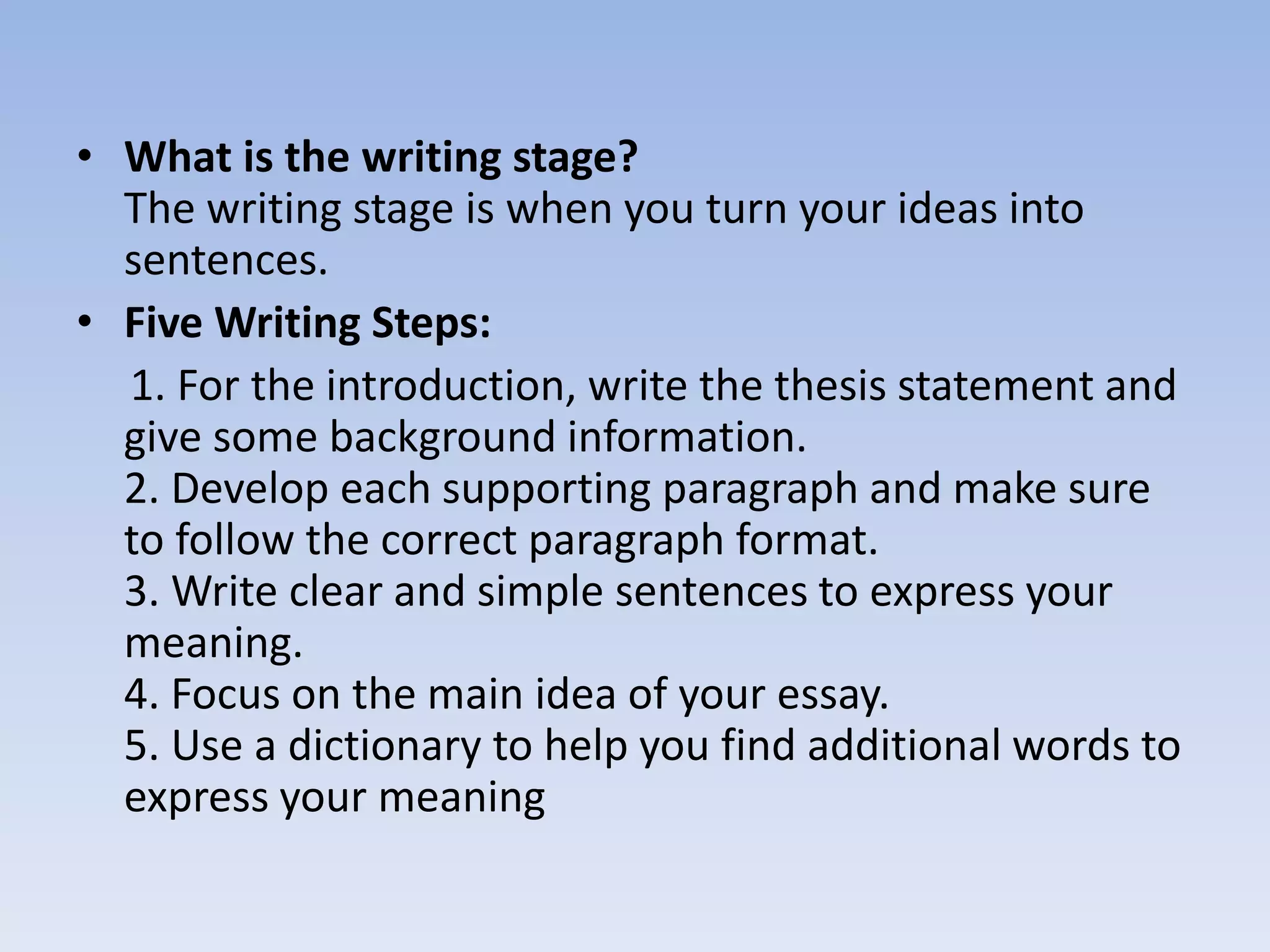 • What is the writing stage?
  The writing stage is when you turn your ideas into
  sentences.
• Five Writing Steps:
  1. For the introduction, write the thesis statement and
  give some background information.
  2. Develop each supporting paragraph and make sure
  to follow the correct paragraph format.
  3. Write clear and simple sentences to express your
  meaning.
  4. Focus on the main idea of your essay.
  5. Use a dictionary to help you find additional words to
  express your meaning
 