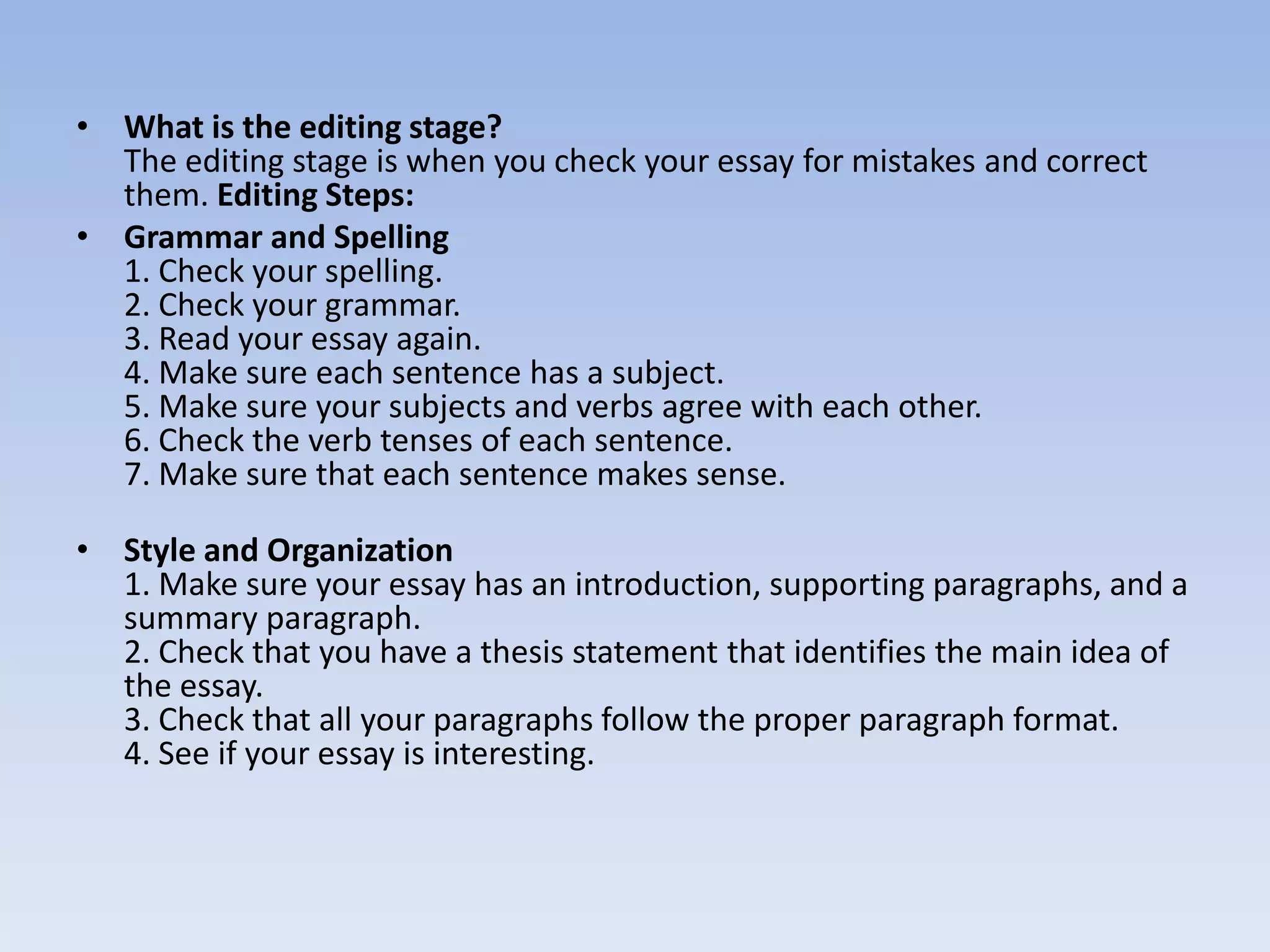 • What is the editing stage?
  The editing stage is when you check your essay for mistakes and correct
  them. Editing Steps:
• Grammar and Spelling
  1. Check your spelling.
  2. Check your grammar.
  3. Read your essay again.
  4. Make sure each sentence has a subject.
  5. Make sure your subjects and verbs agree with each other.
  6. Check the verb tenses of each sentence.
  7. Make sure that each sentence makes sense.

• Style and Organization
  1. Make sure your essay has an introduction, supporting paragraphs, and a
  summary paragraph.
  2. Check that you have a thesis statement that identifies the main idea of
  the essay.
  3. Check that all your paragraphs follow the proper paragraph format.
  4. See if your essay is interesting.
 