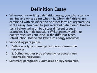 Definition Essay
• When you are writing a definition essay, you take a term or
  an idea and write about what it is. Often, definitions are
  combined with classification or other forms of organization
  in the essay. You need to give a careful definition of the key
  term before going on to discuss different types or
  examples. Example question: Write an essay defining
  energy resources and discuss the different types.
  Introduction: Define the key term energy resources.
• Supporting paragraphs:
1. Define one type of energy resources: renewable
    resources.
2. 2. Define another type of energy resources: non-
    renewable resources.
• Summary paragraph: Summarize energy resources.
 
