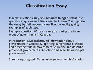 Classification Essay

• In a classification essay, you separate things or ideas into
  specific categories and discuss each of them. You organize
  the essay by defining each classification and by giving
  examples of each type.
• Example question: Write an essay discussing the three
  types of government in Canada.
  Introduction: Give background information about
  government in Canada. Supporting paragraphs: 1. Define
  and describe federal government. 2. Define and describe
  provincial governments. 3. Define and describe municipal
  governments.
  Summary paragraph: Summarize government in Canada.
 