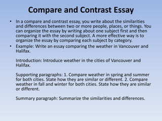 Compare and Contrast Essay
• In a compare and contrast essay, you write about the similarities
  and differences between two or more people, places, or things. You
  can organize the essay by writing about one subject first and then
  comparing it with the second subject. A more effective way is to
  organize the essay by comparing each subject by category.
• Example: Write an essay comparing the weather in Vancouver and
  Halifax.
  Introduction: Introduce weather in the cities of Vancouver and
  Halifax.
  Supporting paragraphs: 1. Compare weather in spring and summer
  for both cities. State how they are similar or different. 2. Compare
  weather in fall and winter for both cities. State how they are similar
  or different.
  Summary paragraph: Summarize the similarities and differences.
 