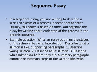 Sequence Essay

• In a sequence essay, you are writing to describe a
  series of events or a process in some sort of order.
  Usually, this order is based on time. You organize the
  essay by writing about each step of the process in the
  order it occurred.
• Example question: Write an essay outlining the stages
  of the salmon life cycle. Introduction: Describe what a
  salmon is like. Supporting paragraphs: 1. Describe
  young salmon. 2. Describe adult salmon. 3. Describe
  what salmon do before they die. Summary paragraph:
  Summarize the main steps of the salmon life cycle.
 