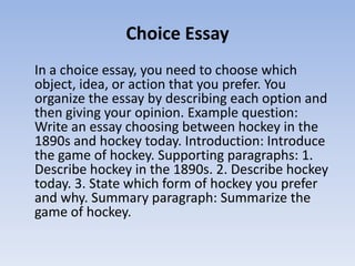 Choice Essay
In a choice essay, you need to choose which
object, idea, or action that you prefer. You
organize the essay by describing each option and
then giving your opinion. Example question:
Write an essay choosing between hockey in the
1890s and hockey today. Introduction: Introduce
the game of hockey. Supporting paragraphs: 1.
Describe hockey in the 1890s. 2. Describe hockey
today. 3. State which form of hockey you prefer
and why. Summary paragraph: Summarize the
game of hockey.
 