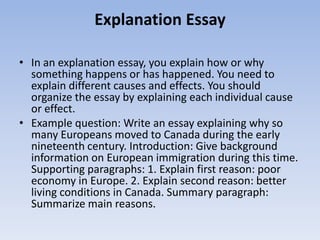 Explanation Essay

• In an explanation essay, you explain how or why
  something happens or has happened. You need to
  explain different causes and effects. You should
  organize the essay by explaining each individual cause
  or effect.
• Example question: Write an essay explaining why so
  many Europeans moved to Canada during the early
  nineteenth century. Introduction: Give background
  information on European immigration during this time.
  Supporting paragraphs: 1. Explain first reason: poor
  economy in Europe. 2. Explain second reason: better
  living conditions in Canada. Summary paragraph:
  Summarize main reasons.
 