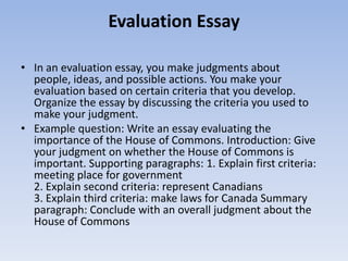 Evaluation Essay

• In an evaluation essay, you make judgments about
  people, ideas, and possible actions. You make your
  evaluation based on certain criteria that you develop.
  Organize the essay by discussing the criteria you used to
  make your judgment.
• Example question: Write an essay evaluating the
  importance of the House of Commons. Introduction: Give
  your judgment on whether the House of Commons is
  important. Supporting paragraphs: 1. Explain first criteria:
  meeting place for government
  2. Explain second criteria: represent Canadians
  3. Explain third criteria: make laws for Canada Summary
  paragraph: Conclude with an overall judgment about the
  House of Commons
 