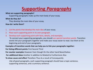 Supporting Paragraphs
What are supporting paragraphs?
   Supporting paragraphs make up the main body of your essay.
What do they do?
   They develop the main idea of your essay.
How do I write them?

1. List the points that develop the main idea of your essay.
2. Place each supporting point in its own paragraph.
3. Develop each supporting point with facts, details, and examples.
      To connect your supporting paragraphs, you should use special transition words. Transition
     words link your paragraphs together and make your essay easier to read. Use them at the
     beginning and end of your paragraphs.
Examples of transition words that can help you to link your paragraphs together:
For listing different points First Second Third
For counter examples However Even though On the other hand Nevertheless
 For additional ideas Another In addition to Related to Furthermore Also
To show cause and effect Therefore Thus As a result of Consequently
     Like all good paragraphs, each supporting paragraph should have a topic sentence,
     supporting sentences, and a summary sentence.
 