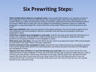 Six Prewriting Steps:
•   Think carefully about what you are going to write. Ask yourself: What question am I going to answer in
    this paragraph or essay? How can I best answer this question? What is the most important part of my
    answer? How can I make an introductory sentence (or thesis statement) from the most important part of
    my answer? What facts or ideas can I use to support my introductory sentence? How can I make this
    paragraph or essay interesting? Do I need more facts on this topic? Where can I find more facts on this
    topic?
•   Open your notebook. Write out your answers to the above questions. You do not need to spend a lot of
    time doing this; just write enough to help you remember why and how you are going to write your
    paragraph or essay.
•   Collect facts related to your paragraph or essay topic. Look for and write down facts that will help you to
    answer your question. Timesaving hint: make sure the facts you are writing are related to the exact
    question you are going to answer in your paragraph or essay.
•   Write down your own ideas. Ask yourself: What else do I want to say about this topic? Why should people
    be interested in this topic? Why is this topic important?
•   Find the main idea of your paragraph or essay. Choose the most important point you are going to present.
    If you cannot decide which point is the most important, just choose one point and stick to it throughout
    your paragraph or essay.
•   Organize your facts and ideas in a way that develops your main idea. Once you have chosen the most
    important point of your paragraph or essay, you must find the best way to tell your reader about it. Look at
    the facts you have written. Look at your own ideas on the topic. Decide which facts and ideas will best
    support the main idea of your essay. Once you have chosen the facts and ideas you plan to use, ask
    yourself which order to put them in the essay. Write down your own note set that you can use to guide
    yourself as you write your essay.
 