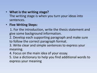• What is the writing stage?
  The writing stage is when you turn your ideas into
  sentences.
• Five Writing Steps:
  1. For the introduction, write the thesis statement and
  give some background information.
  2. Develop each supporting paragraph and make sure
  to follow the correct paragraph format.
  3. Write clear and simple sentences to express your
  meaning.
  4. Focus on the main idea of your essay.
  5. Use a dictionary to help you find additional words to
  express your meaning
 