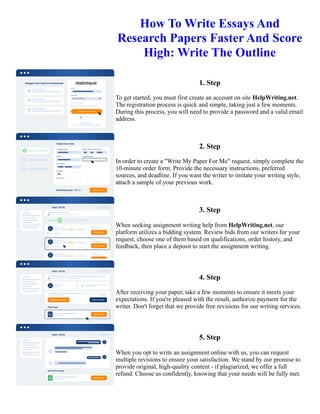 How To Write Essays And
Research Papers Faster And Score
High: Write The Outline
1. Step
To get started, you must first create an account on site HelpWriting.net.
The registration process is quick and simple, taking just a few moments.
During this process, you will need to provide a password and a valid email
address.
2. Step
In order to create a "Write My Paper For Me" request, simply complete the
10-minute order form. Provide the necessary instructions, preferred
sources, and deadline. If you want the writer to imitate your writing style,
attach a sample of your previous work.
3. Step
When seeking assignment writing help from HelpWriting.net, our
platform utilizes a bidding system. Review bids from our writers for your
request, choose one of them based on qualifications, order history, and
feedback, then place a deposit to start the assignment writing.
4. Step
After receiving your paper, take a few moments to ensure it meets your
expectations. If you're pleased with the result, authorize payment for the
writer. Don't forget that we provide free revisions for our writing services.
5. Step
When you opt to write an assignment online with us, you can request
multiple revisions to ensure your satisfaction. We stand by our promise to
provide original, high-quality content - if plagiarized, we offer a full
refund. Choose us confidently, knowing that your needs will be fully met.
How To Write Essays And Research Papers Faster And Score High: Write The Outline How To Write Essays And
Research Papers Faster And Score High: Write The Outline
 
