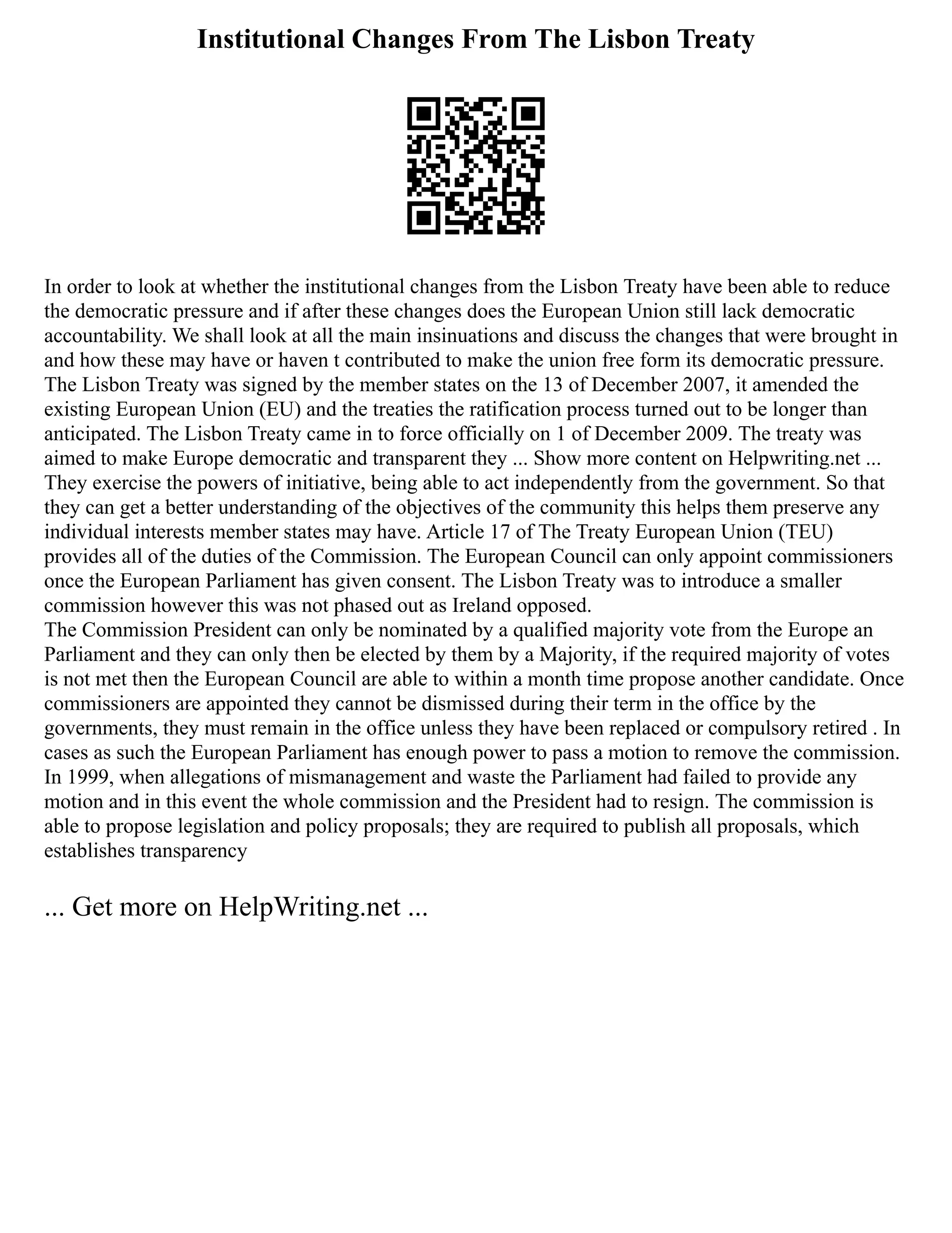 Institutional Changes From The Lisbon Treaty
In order to look at whether the institutional changes from the Lisbon Treaty have been able to reduce
the democratic pressure and if after these changes does the European Union still lack democratic
accountability. We shall look at all the main insinuations and discuss the changes that were brought in
and how these may have or haven t contributed to make the union free form its democratic pressure.
The Lisbon Treaty was signed by the member states on the 13 of December 2007, it amended the
existing European Union (EU) and the treaties the ratification process turned out to be longer than
anticipated. The Lisbon Treaty came in to force officially on 1 of December 2009. The treaty was
aimed to make Europe democratic and transparent they ... Show more content on Helpwriting.net ...
They exercise the powers of initiative, being able to act independently from the government. So that
they can get a better understanding of the objectives of the community this helps them preserve any
individual interests member states may have. Article 17 of The Treaty European Union (TEU)
provides all of the duties of the Commission. The European Council can only appoint commissioners
once the European Parliament has given consent. The Lisbon Treaty was to introduce a smaller
commission however this was not phased out as Ireland opposed.
The Commission President can only be nominated by a qualified majority vote from the Europe an
Parliament and they can only then be elected by them by a Majority, if the required majority of votes
is not met then the European Council are able to within a month time propose another candidate. Once
commissioners are appointed they cannot be dismissed during their term in the office by the
governments, they must remain in the office unless they have been replaced or compulsory retired . In
cases as such the European Parliament has enough power to pass a motion to remove the commission.
In 1999, when allegations of mismanagement and waste the Parliament had failed to provide any
motion and in this event the whole commission and the President had to resign. The commission is
able to propose legislation and policy proposals; they are required to publish all proposals, which
establishes transparency
... Get more on HelpWriting.net ...
 