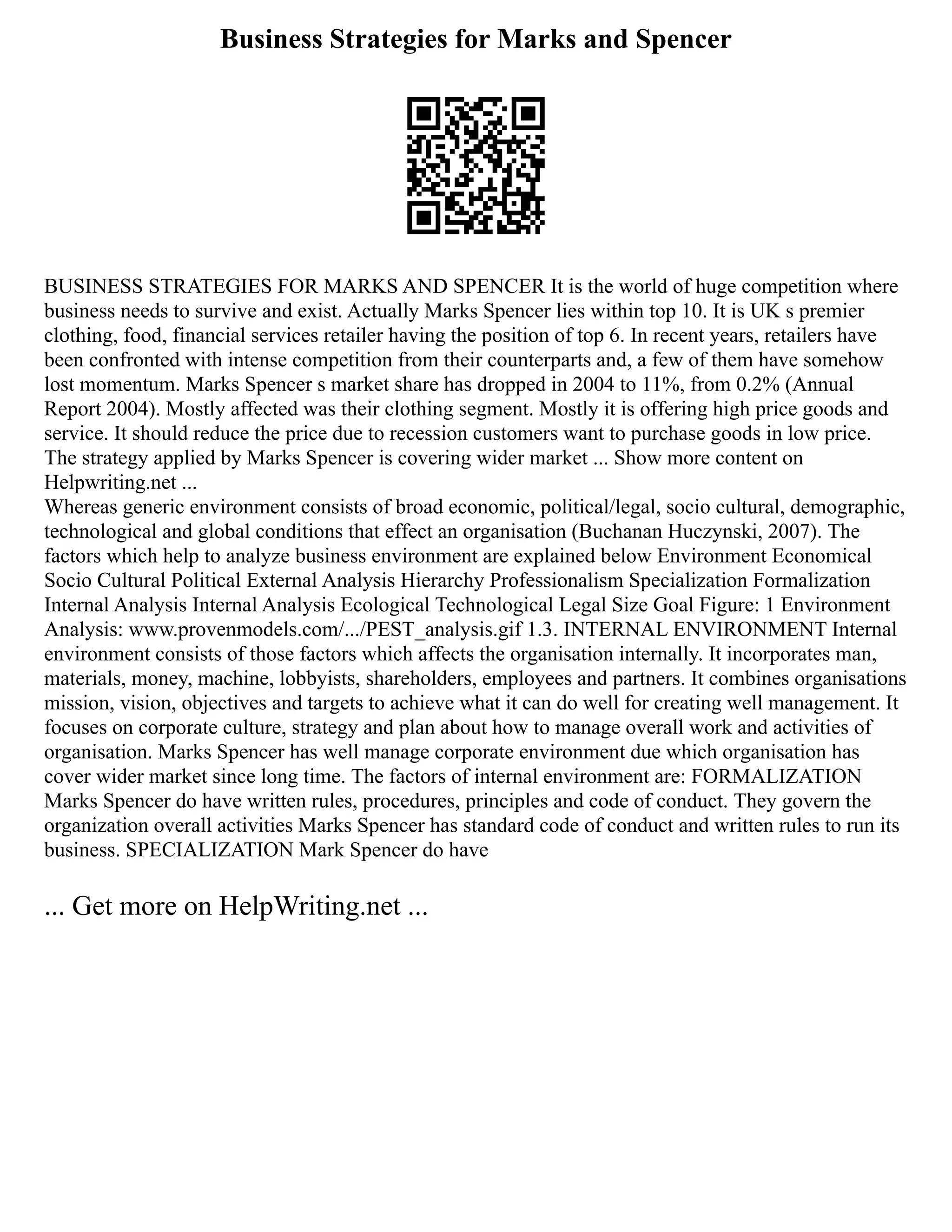 Business Strategies for Marks and Spencer
BUSINESS STRATEGIES FOR MARKS AND SPENCER It is the world of huge competition where
business needs to survive and exist. Actually Marks Spencer lies within top 10. It is UK s premier
clothing, food, financial services retailer having the position of top 6. In recent years, retailers have
been confronted with intense competition from their counterparts and, a few of them have somehow
lost momentum. Marks Spencer s market share has dropped in 2004 to 11%, from 0.2% (Annual
Report 2004). Mostly affected was their clothing segment. Mostly it is offering high price goods and
service. It should reduce the price due to recession customers want to purchase goods in low price.
The strategy applied by Marks Spencer is covering wider market ... Show more content on
Helpwriting.net ...
Whereas generic environment consists of broad economic, political/legal, socio cultural, demographic,
technological and global conditions that effect an organisation (Buchanan Huczynski, 2007). The
factors which help to analyze business environment are explained below Environment Economical
Socio Cultural Political External Analysis Hierarchy Professionalism Specialization Formalization
Internal Analysis Internal Analysis Ecological Technological Legal Size Goal Figure: 1 Environment
Analysis: www.provenmodels.com/.../PEST_analysis.gif 1.3. INTERNAL ENVIRONMENT Internal
environment consists of those factors which affects the organisation internally. It incorporates man,
materials, money, machine, lobbyists, shareholders, employees and partners. It combines organisations
mission, vision, objectives and targets to achieve what it can do well for creating well management. It
focuses on corporate culture, strategy and plan about how to manage overall work and activities of
organisation. Marks Spencer has well manage corporate environment due which organisation has
cover wider market since long time. The factors of internal environment are: FORMALIZATION
Marks Spencer do have written rules, procedures, principles and code of conduct. They govern the
organization overall activities Marks Spencer has standard code of conduct and written rules to run its
business. SPECIALIZATION Mark Spencer do have
... Get more on HelpWriting.net ...
 