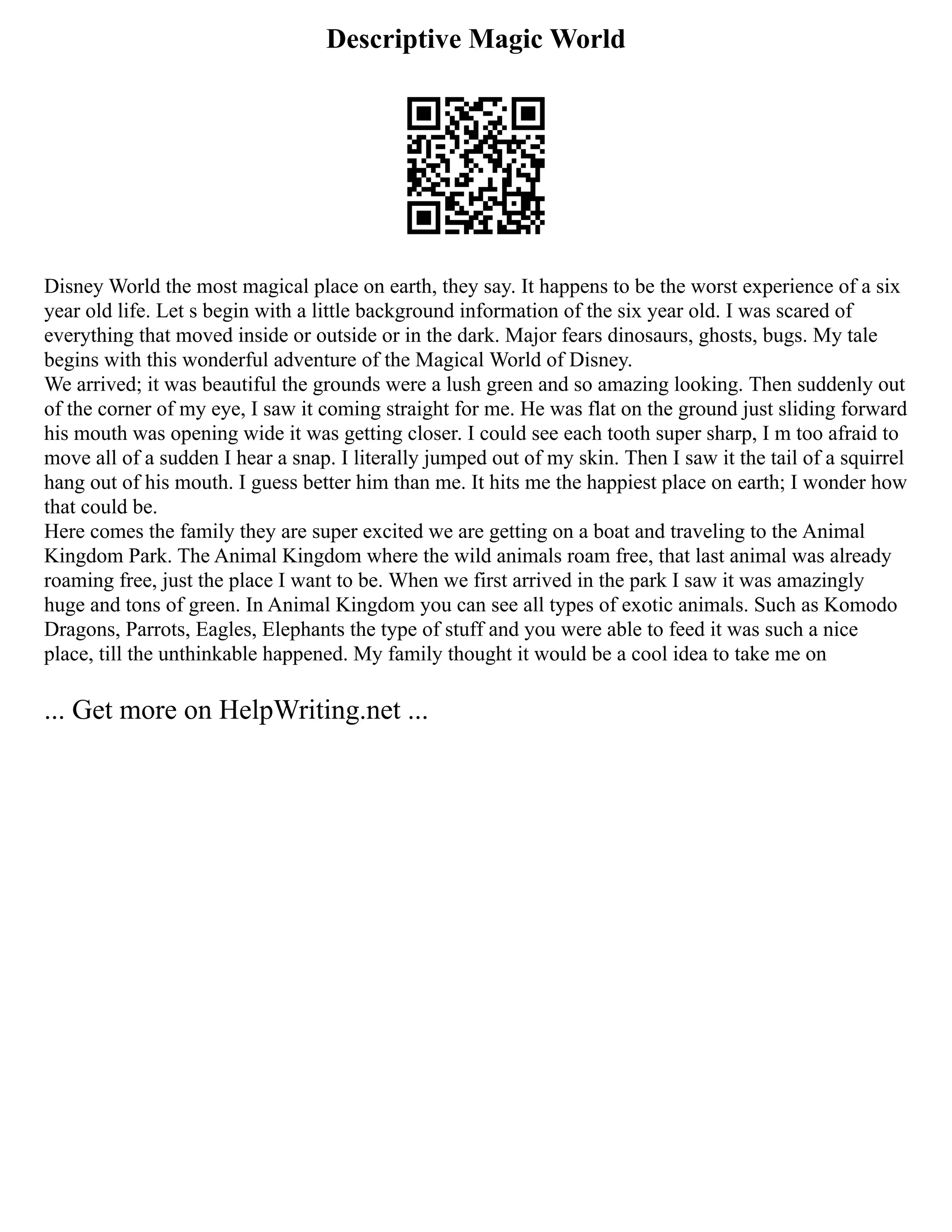 Descriptive Magic World
Disney World the most magical place on earth, they say. It happens to be the worst experience of a six
year old life. Let s begin with a little background information of the six year old. I was scared of
everything that moved inside or outside or in the dark. Major fears dinosaurs, ghosts, bugs. My tale
begins with this wonderful adventure of the Magical World of Disney.
We arrived; it was beautiful the grounds were a lush green and so amazing looking. Then suddenly out
of the corner of my eye, I saw it coming straight for me. He was flat on the ground just sliding forward
his mouth was opening wide it was getting closer. I could see each tooth super sharp, I m too afraid to
move all of a sudden I hear a snap. I literally jumped out of my skin. Then I saw it the tail of a squirrel
hang out of his mouth. I guess better him than me. It hits me the happiest place on earth; I wonder how
that could be.
Here comes the family they are super excited we are getting on a boat and traveling to the Animal
Kingdom Park. The Animal Kingdom where the wild animals roam free, that last animal was already
roaming free, just the place I want to be. When we first arrived in the park I saw it was amazingly
huge and tons of green. In Animal Kingdom you can see all types of exotic animals. Such as Komodo
Dragons, Parrots, Eagles, Elephants the type of stuff and you were able to feed it was such a nice
place, till the unthinkable happened. My family thought it would be a cool idea to take me on
... Get more on HelpWriting.net ...
 