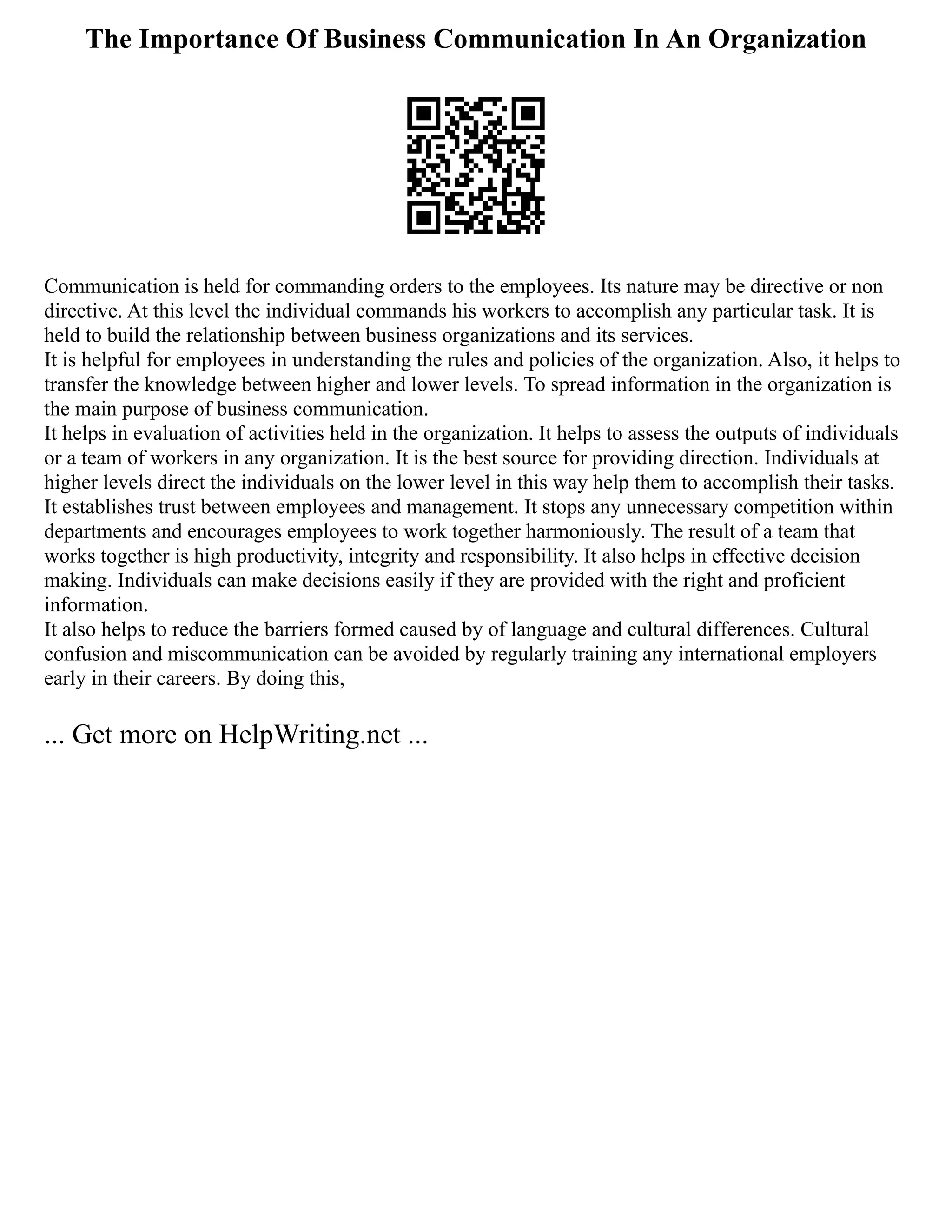 The Importance Of Business Communication In An Organization
Communication is held for commanding orders to the employees. Its nature may be directive or non
directive. At this level the individual commands his workers to accomplish any particular task. It is
held to build the relationship between business organizations and its services.
It is helpful for employees in understanding the rules and policies of the organization. Also, it helps to
transfer the knowledge between higher and lower levels. To spread information in the organization is
the main purpose of business communication.
It helps in evaluation of activities held in the organization. It helps to assess the outputs of individuals
or a team of workers in any organization. It is the best source for providing direction. Individuals at
higher levels direct the individuals on the lower level in this way help them to accomplish their tasks.
It establishes trust between employees and management. It stops any unnecessary competition within
departments and encourages employees to work together harmoniously. The result of a team that
works together is high productivity, integrity and responsibility. It also helps in effective decision
making. Individuals can make decisions easily if they are provided with the right and proficient
information.
It also helps to reduce the barriers formed caused by of language and cultural differences. Cultural
confusion and miscommunication can be avoided by regularly training any international employers
early in their careers. By doing this,
... Get more on HelpWriting.net ...
 