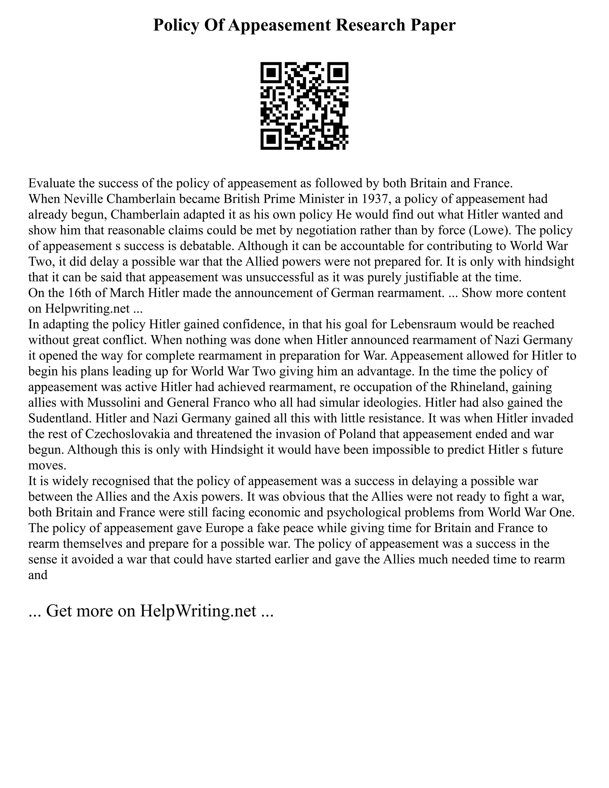Policy Of Appeasement Research Paper
Evaluate the success of the policy of appeasement as followed by both Britain and France.
When Neville Chamberlain became British Prime Minister in 1937, a policy of appeasement had
already begun, Chamberlain adapted it as his own policy He would find out what Hitler wanted and
show him that reasonable claims could be met by negotiation rather than by force (Lowe). The policy
of appeasement s success is debatable. Although it can be accountable for contributing to World War
Two, it did delay a possible war that the Allied powers were not prepared for. It is only with hindsight
that it can be said that appeasement was unsuccessful as it was purely justifiable at the time.
On the 16th of March Hitler made the announcement of German rearmament. ... Show more content
on Helpwriting.net ...
In adapting the policy Hitler gained confidence, in that his goal for Lebensraum would be reached
without great conflict. When nothing was done when Hitler announced rearmament of Nazi Germany
it opened the way for complete rearmament in preparation for War. Appeasement allowed for Hitler to
begin his plans leading up for World War Two giving him an advantage. In the time the policy of
appeasement was active Hitler had achieved rearmament, re occupation of the Rhineland, gaining
allies with Mussolini and General Franco who all had simular ideologies. Hitler had also gained the
Sudentland. Hitler and Nazi Germany gained all this with little resistance. It was when Hitler invaded
the rest of Czechoslovakia and threatened the invasion of Poland that appeasement ended and war
begun. Although this is only with Hindsight it would have been impossible to predict Hitler s future
moves.
It is widely recognised that the policy of appeasement was a success in delaying a possible war
between the Allies and the Axis powers. It was obvious that the Allies were not ready to fight a war,
both Britain and France were still facing economic and psychological problems from World War One.
The policy of appeasement gave Europe a fake peace while giving time for Britain and France to
rearm themselves and prepare for a possible war. The policy of appeasement was a success in the
sense it avoided a war that could have started earlier and gave the Allies much needed time to rearm
and
... Get more on HelpWriting.net ...
 