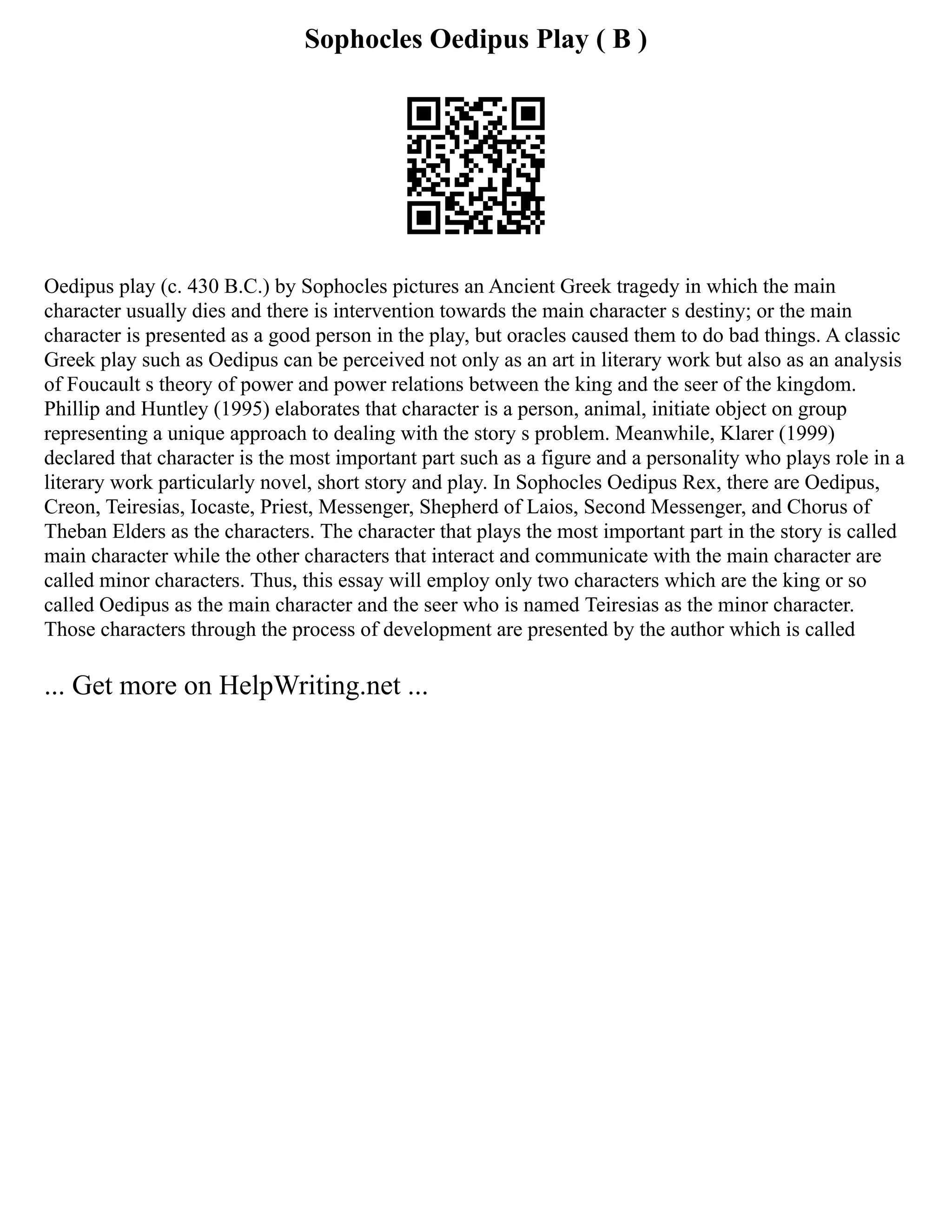 Sophocles Oedipus Play ( B )
Oedipus play (c. 430 B.C.) by Sophocles pictures an Ancient Greek tragedy in which the main
character usually dies and there is intervention towards the main character s destiny; or the main
character is presented as a good person in the play, but oracles caused them to do bad things. A classic
Greek play such as Oedipus can be perceived not only as an art in literary work but also as an analysis
of Foucault s theory of power and power relations between the king and the seer of the kingdom.
Phillip and Huntley (1995) elaborates that character is a person, animal, initiate object on group
representing a unique approach to dealing with the story s problem. Meanwhile, Klarer (1999)
declared that character is the most important part such as a figure and a personality who plays role in a
literary work particularly novel, short story and play. In Sophocles Oedipus Rex, there are Oedipus,
Creon, Teiresias, Iocaste, Priest, Messenger, Shepherd of Laios, Second Messenger, and Chorus of
Theban Elders as the characters. The character that plays the most important part in the story is called
main character while the other characters that interact and communicate with the main character are
called minor characters. Thus, this essay will employ only two characters which are the king or so
called Oedipus as the main character and the seer who is named Teiresias as the minor character.
Those characters through the process of development are presented by the author which is called
... Get more on HelpWriting.net ...
 