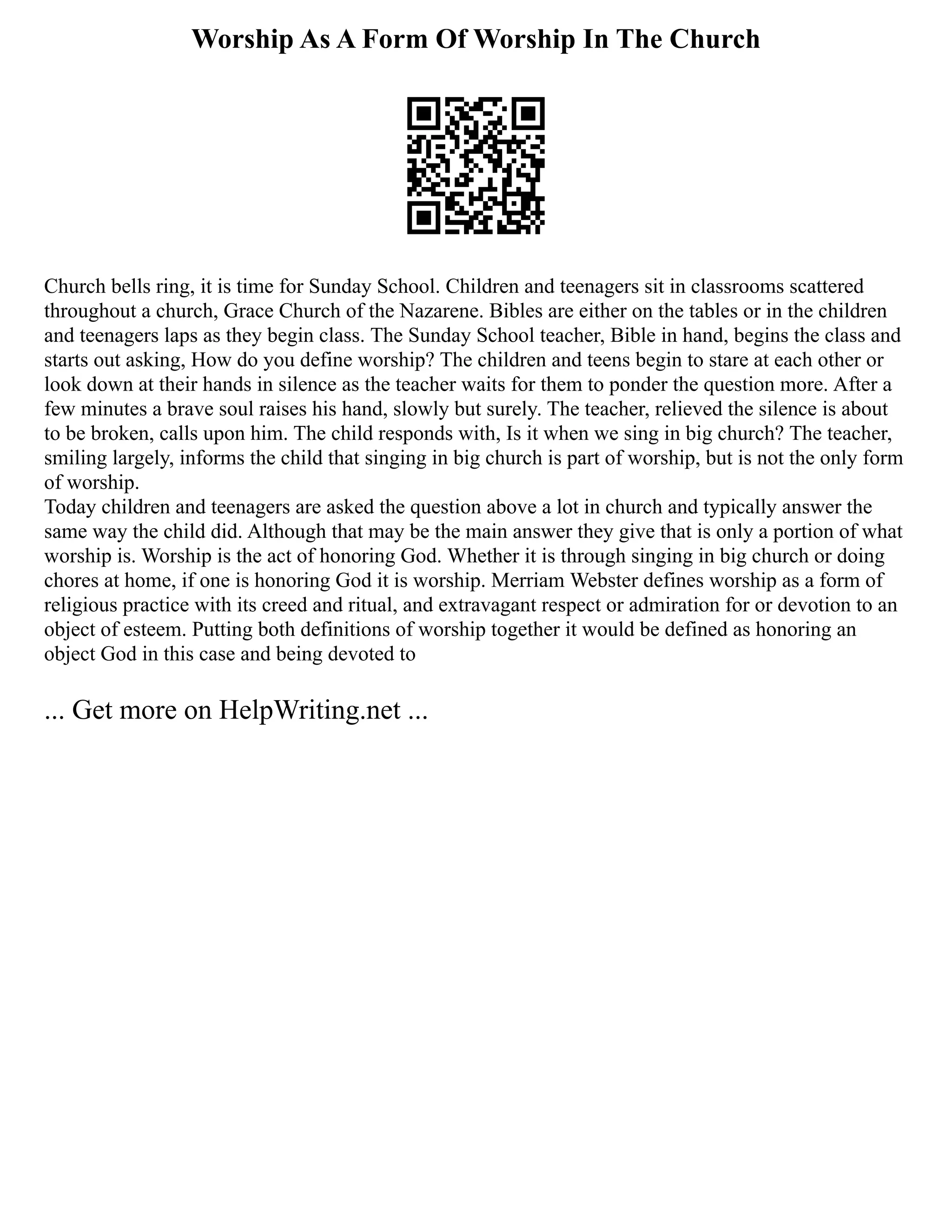 Worship As A Form Of Worship In The Church
Church bells ring, it is time for Sunday School. Children and teenagers sit in classrooms scattered
throughout a church, Grace Church of the Nazarene. Bibles are either on the tables or in the children
and teenagers laps as they begin class. The Sunday School teacher, Bible in hand, begins the class and
starts out asking, How do you define worship? The children and teens begin to stare at each other or
look down at their hands in silence as the teacher waits for them to ponder the question more. After a
few minutes a brave soul raises his hand, slowly but surely. The teacher, relieved the silence is about
to be broken, calls upon him. The child responds with, Is it when we sing in big church? The teacher,
smiling largely, informs the child that singing in big church is part of worship, but is not the only form
of worship.
Today children and teenagers are asked the question above a lot in church and typically answer the
same way the child did. Although that may be the main answer they give that is only a portion of what
worship is. Worship is the act of honoring God. Whether it is through singing in big church or doing
chores at home, if one is honoring God it is worship. Merriam Webster defines worship as a form of
religious practice with its creed and ritual, and extravagant respect or admiration for or devotion to an
object of esteem. Putting both definitions of worship together it would be defined as honoring an
object God in this case and being devoted to
... Get more on HelpWriting.net ...
 