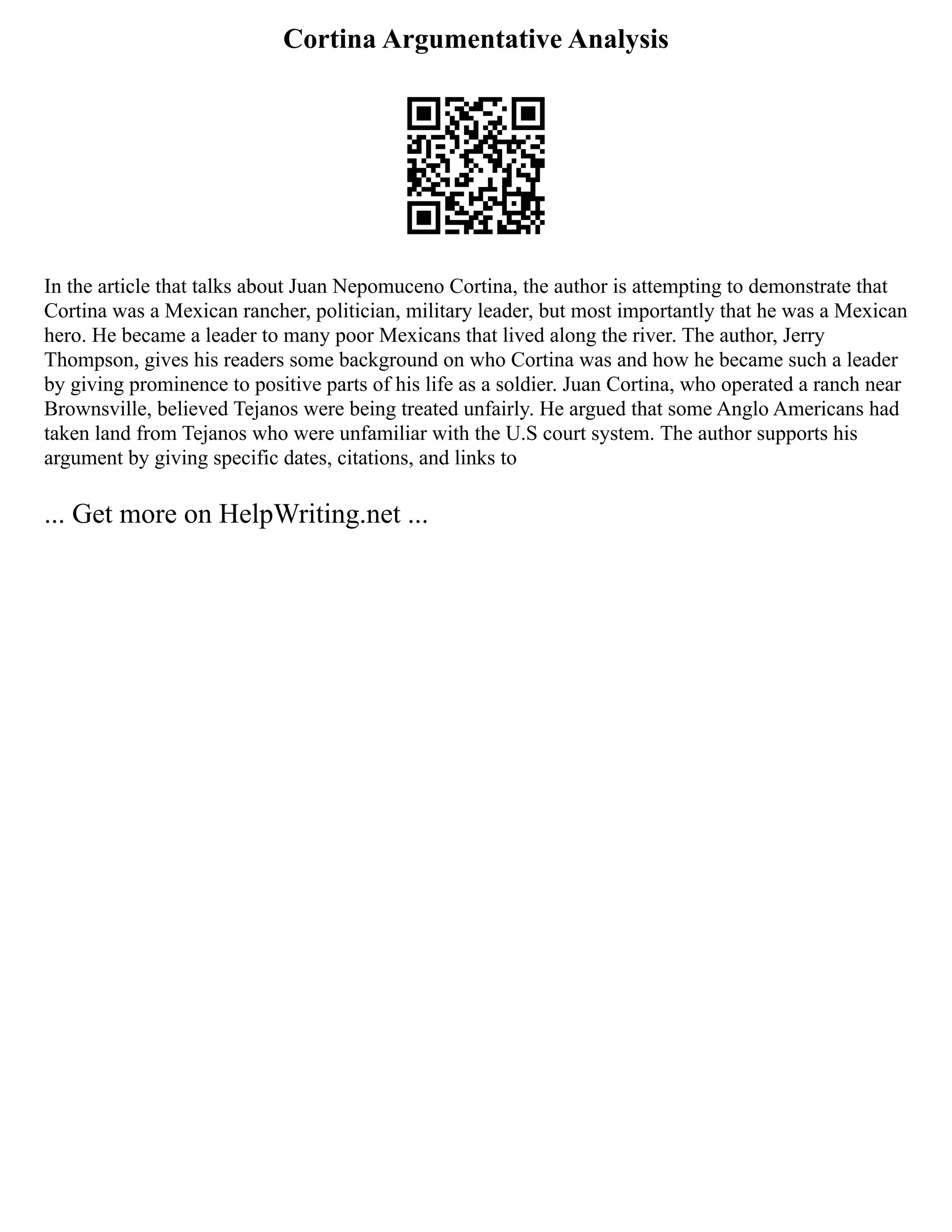 Cortina Argumentative Analysis
In the article that talks about Juan Nepomuceno Cortina, the author is attempting to demonstrate that
Cortina was a Mexican rancher, politician, military leader, but most importantly that he was a Mexican
hero. He became a leader to many poor Mexicans that lived along the river. The author, Jerry
Thompson, gives his readers some background on who Cortina was and how he became such a leader
by giving prominence to positive parts of his life as a soldier. Juan Cortina, who operated a ranch near
Brownsville, believed Tejanos were being treated unfairly. He argued that some Anglo Americans had
taken land from Tejanos who were unfamiliar with the U.S court system. The author supports his
argument by giving specific dates, citations, and links to
... Get more on HelpWriting.net ...
 