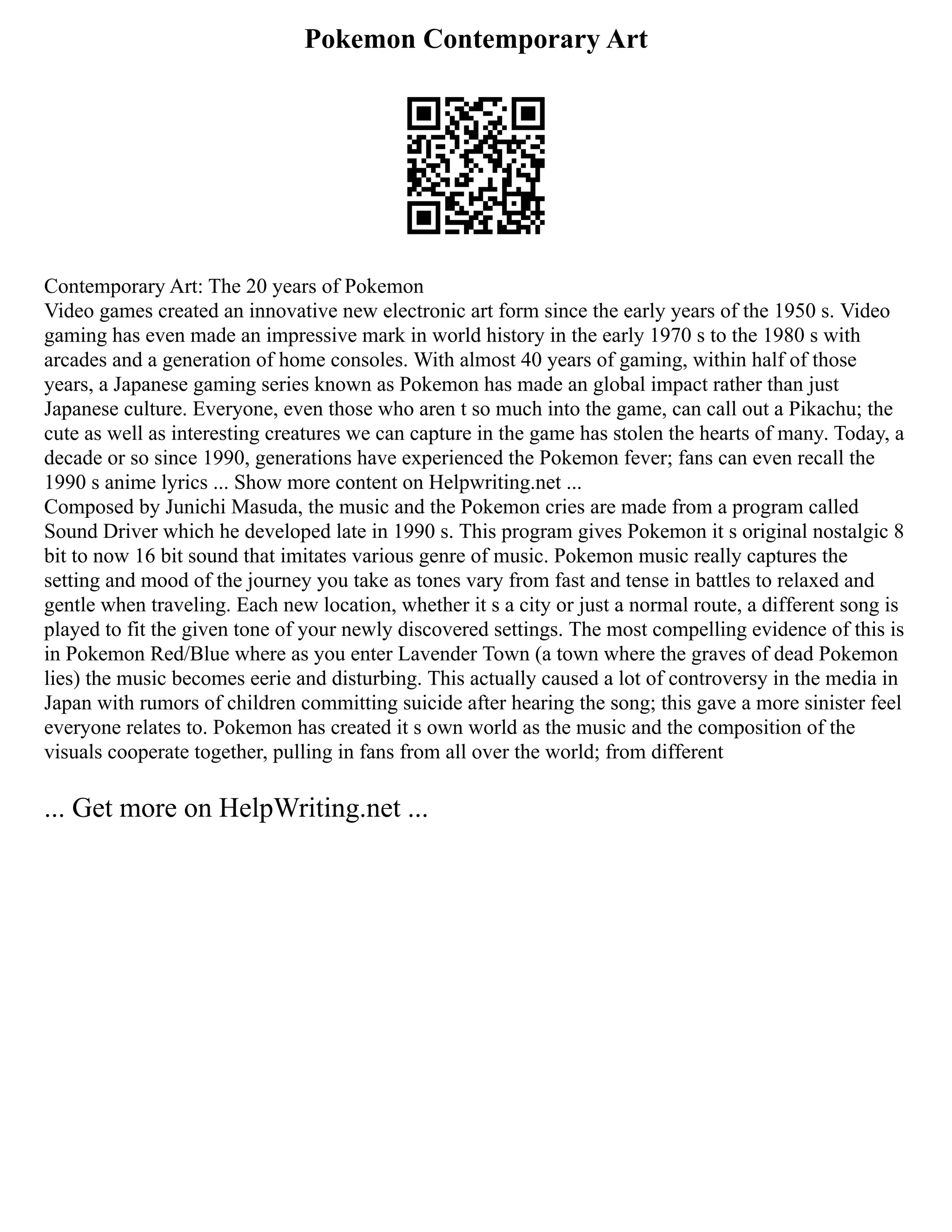 Pokemon Contemporary Art
Contemporary Art: The 20 years of Pokemon
Video games created an innovative new electronic art form since the early years of the 1950 s. Video
gaming has even made an impressive mark in world history in the early 1970 s to the 1980 s with
arcades and a generation of home consoles. With almost 40 years of gaming, within half of those
years, a Japanese gaming series known as Pokemon has made an global impact rather than just
Japanese culture. Everyone, even those who aren t so much into the game, can call out a Pikachu; the
cute as well as interesting creatures we can capture in the game has stolen the hearts of many. Today, a
decade or so since 1990, generations have experienced the Pokemon fever; fans can even recall the
1990 s anime lyrics ... Show more content on Helpwriting.net ...
Composed by Junichi Masuda, the music and the Pokemon cries are made from a program called
Sound Driver which he developed late in 1990 s. This program gives Pokemon it s original nostalgic 8
bit to now 16 bit sound that imitates various genre of music. Pokemon music really captures the
setting and mood of the journey you take as tones vary from fast and tense in battles to relaxed and
gentle when traveling. Each new location, whether it s a city or just a normal route, a different song is
played to fit the given tone of your newly discovered settings. The most compelling evidence of this is
in Pokemon Red/Blue where as you enter Lavender Town (a town where the graves of dead Pokemon
lies) the music becomes eerie and disturbing. This actually caused a lot of controversy in the media in
Japan with rumors of children committing suicide after hearing the song; this gave a more sinister feel
everyone relates to. Pokemon has created it s own world as the music and the composition of the
visuals cooperate together, pulling in fans from all over the world; from different
... Get more on HelpWriting.net ...
 