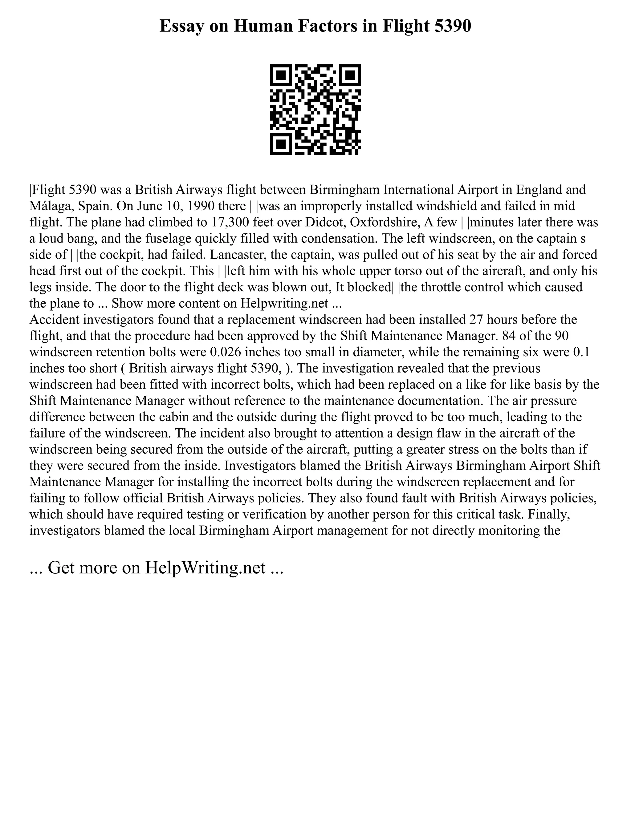 Essay on Human Factors in Flight 5390
|Flight 5390 was a British Airways flight between Birmingham International Airport in England and
Málaga, Spain. On June 10, 1990 there | |was an improperly installed windshield and failed in mid
flight. The plane had climbed to 17,300 feet over Didcot, Oxfordshire, A few | |minutes later there was
a loud bang, and the fuselage quickly filled with condensation. The left windscreen, on the captain s
side of | |the cockpit, had failed. Lancaster, the captain, was pulled out of his seat by the air and forced
head first out of the cockpit. This | |left him with his whole upper torso out of the aircraft, and only his
legs inside. The door to the flight deck was blown out, It blocked| |the throttle control which caused
the plane to ... Show more content on Helpwriting.net ...
Accident investigators found that a replacement windscreen had been installed 27 hours before the
flight, and that the procedure had been approved by the Shift Maintenance Manager. 84 of the 90
windscreen retention bolts were 0.026 inches too small in diameter, while the remaining six were 0.1
inches too short ( British airways flight 5390, ). The investigation revealed that the previous
windscreen had been fitted with incorrect bolts, which had been replaced on a like for like basis by the
Shift Maintenance Manager without reference to the maintenance documentation. The air pressure
difference between the cabin and the outside during the flight proved to be too much, leading to the
failure of the windscreen. The incident also brought to attention a design flaw in the aircraft of the
windscreen being secured from the outside of the aircraft, putting a greater stress on the bolts than if
they were secured from the inside. Investigators blamed the British Airways Birmingham Airport Shift
Maintenance Manager for installing the incorrect bolts during the windscreen replacement and for
failing to follow official British Airways policies. They also found fault with British Airways policies,
which should have required testing or verification by another person for this critical task. Finally,
investigators blamed the local Birmingham Airport management for not directly monitoring the
... Get more on HelpWriting.net ...
 