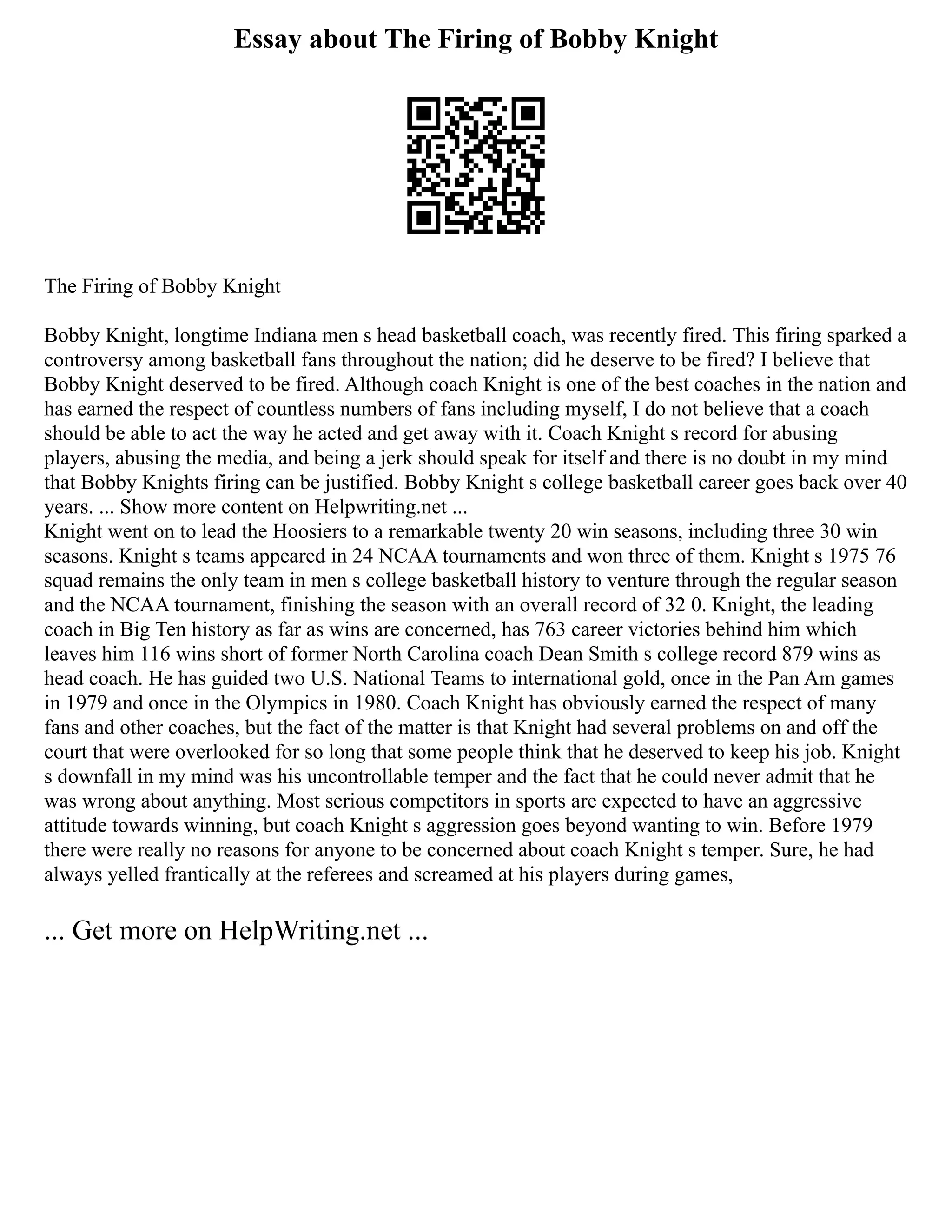Essay about The Firing of Bobby Knight
The Firing of Bobby Knight
Bobby Knight, longtime Indiana men s head basketball coach, was recently fired. This firing sparked a
controversy among basketball fans throughout the nation; did he deserve to be fired? I believe that
Bobby Knight deserved to be fired. Although coach Knight is one of the best coaches in the nation and
has earned the respect of countless numbers of fans including myself, I do not believe that a coach
should be able to act the way he acted and get away with it. Coach Knight s record for abusing
players, abusing the media, and being a jerk should speak for itself and there is no doubt in my mind
that Bobby Knights firing can be justified. Bobby Knight s college basketball career goes back over 40
years. ... Show more content on Helpwriting.net ...
Knight went on to lead the Hoosiers to a remarkable twenty 20 win seasons, including three 30 win
seasons. Knight s teams appeared in 24 NCAA tournaments and won three of them. Knight s 1975 76
squad remains the only team in men s college basketball history to venture through the regular season
and the NCAA tournament, finishing the season with an overall record of 32 0. Knight, the leading
coach in Big Ten history as far as wins are concerned, has 763 career victories behind him which
leaves him 116 wins short of former North Carolina coach Dean Smith s college record 879 wins as
head coach. He has guided two U.S. National Teams to international gold, once in the Pan Am games
in 1979 and once in the Olympics in 1980. Coach Knight has obviously earned the respect of many
fans and other coaches, but the fact of the matter is that Knight had several problems on and off the
court that were overlooked for so long that some people think that he deserved to keep his job. Knight
s downfall in my mind was his uncontrollable temper and the fact that he could never admit that he
was wrong about anything. Most serious competitors in sports are expected to have an aggressive
attitude towards winning, but coach Knight s aggression goes beyond wanting to win. Before 1979
there were really no reasons for anyone to be concerned about coach Knight s temper. Sure, he had
always yelled frantically at the referees and screamed at his players during games,
... Get more on HelpWriting.net ...
 