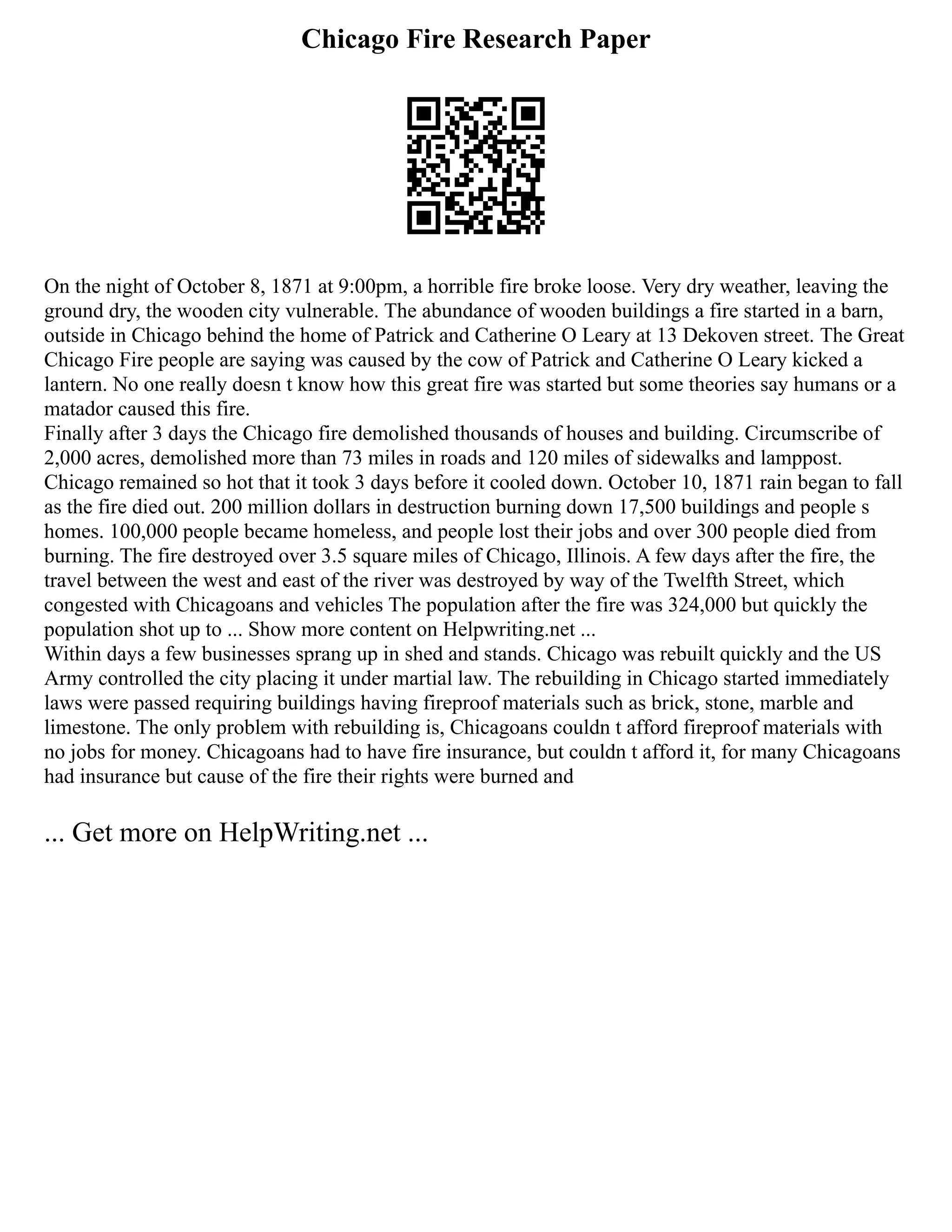 Chicago Fire Research Paper
On the night of October 8, 1871 at 9:00pm, a horrible fire broke loose. Very dry weather, leaving the
ground dry, the wooden city vulnerable. The abundance of wooden buildings a fire started in a barn,
outside in Chicago behind the home of Patrick and Catherine O Leary at 13 Dekoven street. The Great
Chicago Fire people are saying was caused by the cow of Patrick and Catherine O Leary kicked a
lantern. No one really doesn t know how this great fire was started but some theories say humans or a
matador caused this fire.
Finally after 3 days the Chicago fire demolished thousands of houses and building. Circumscribe of
2,000 acres, demolished more than 73 miles in roads and 120 miles of sidewalks and lamppost.
Chicago remained so hot that it took 3 days before it cooled down. October 10, 1871 rain began to fall
as the fire died out. 200 million dollars in destruction burning down 17,500 buildings and people s
homes. 100,000 people became homeless, and people lost their jobs and over 300 people died from
burning. The fire destroyed over 3.5 square miles of Chicago, Illinois. A few days after the fire, the
travel between the west and east of the river was destroyed by way of the Twelfth Street, which
congested with Chicagoans and vehicles The population after the fire was 324,000 but quickly the
population shot up to ... Show more content on Helpwriting.net ...
Within days a few businesses sprang up in shed and stands. Chicago was rebuilt quickly and the US
Army controlled the city placing it under martial law. The rebuilding in Chicago started immediately
laws were passed requiring buildings having fireproof materials such as brick, stone, marble and
limestone. The only problem with rebuilding is, Chicagoans couldn t afford fireproof materials with
no jobs for money. Chicagoans had to have fire insurance, but couldn t afford it, for many Chicagoans
had insurance but cause of the fire their rights were burned and
... Get more on HelpWriting.net ...
 